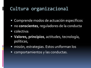 Cultura organizacionalComprende modos de actuación específicosno conscientes, reguladores de la conductacolectiva:Valores, principios, actitudes, tecnología, políticas,misión, estrategias. Estos uniforman loscomportamientos y las conductas.