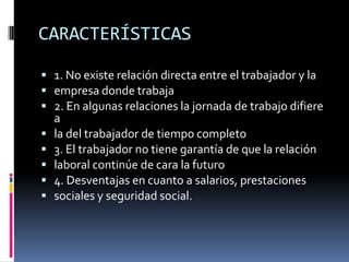CARACTERÍSTICAS1. No existe relación directa entre el trabajador y laempresa donde trabaja2. En algunas relaciones la jornada de trabajo difiere ala del trabajador de tiempo completo3. El trabajador no tiene garantía de que la relaciónlaboral continúe de cara la futuro4. Desventajas en cuanto a salarios, prestacionessociales y seguridad social.