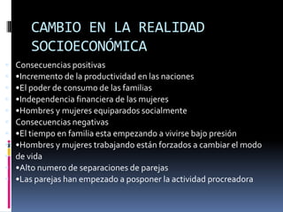 CAMBIO EN LA REALIDAD SOCIOECONÓMICA Consecuencias positivas•Incremento de la productividad en las naciones•El poder de consumo de las familias•Independencia financiera de las mujeres•Hombres y mujeres equiparados socialmenteConsecuencias negativas•El tiempo en familia esta empezando a vivirse bajo presión•Hombres y mujeres trabajando están forzados a cambiar el modode vida•Alto numero de separaciones de parejas•Las parejas han empezado a posponer la actividad procreadora