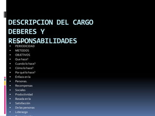 DESCRIPCION DEL CARGODEBERES YRESPONSABILIDADESTAREASPERIODICIDADMETODOSOBJETIVOSQue hace?Cuando lo hace?Cómo lo hace?Por qué lo hace?Énfasis en laPersonas.RecompensasSocialesProductividadBasada en laSatisfacciónDe las personasLiderazgoComunicaciónE informaciónEmpoderamiento