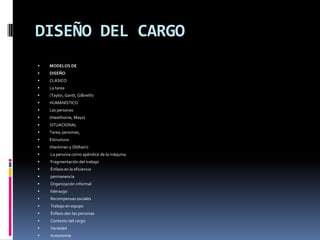 DISEÑO DEL CARGOMODELOS DEDISEÑOCLÁSICOLa tarea(Taylor, Gantt, Gilbreth)HUMANÍSTICOLas personas(Hawthorne, Mayo)SITUACIONALTarea, personas,Estructura(Hackman y Oldham) La persona como apéndice de la máquina Fragmentación del trabajo Énfasis en la eficiencia permanencia Organización informal liderazgo Recompensas sociales Trabajo en equipo Énfasis den las personas Contexto del cargo Variedad Autonomía Significado de la tarea Identidad con la tarea Retroalimentación