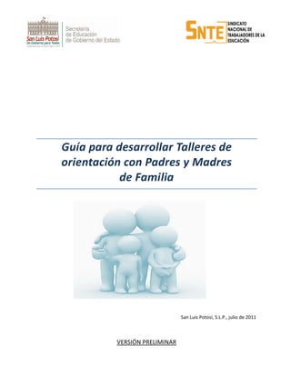                                                                   
                                                                                                                                                             
                                                                                             
 
 
 
 
 
 
 
 
 
Guía para desarrollar Talleres de 
orientación con Padres y Madres  
de Familia 
 
 
 
  
 
 
 
 
 
 
 
San Luis Potosí, S.L.P., julio de 2011 
 
VERSIÓN PRELIMINAR 
 