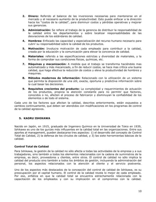 10
2. Dinero: Referido al balance de las inversiones necesarias para mantenerse en el
mercado y el necesario aumento de la productividad. Esto puede enfocar a la dirección
hacia los “costos de la calidad”, para disminuir costos y pérdidas operativas y mejorar
sus ganancias.
3. Administración: Se refiere al trabajo de la gerencia de distribuir la responsabilidad de
la calidad entre los departamentos y sobre localizar responsabilidades de las
desviaciones de los estándares de calidad.
4. Hombres: Enfocado las capacidad y especialización del recurso humano necesario para
cubrir su responsabilidad sobre la calidad de los productos.
5. Motivación: Involucra motivación de cada empleado para contribuir a la calidad,
creada por la educación y la comunicación para elevar la conciencia de calidad.
6. Materiales: referido a las especificaciones estrictas y diversidad de materiales, y la
forma de comprobar sus condiciones físicas, químicas, etc.
7. Máquinas y mecanización: A medida que el trabajo se transforma haciéndolo mas
automatizado y más mecanizado, a fin de reducir costos, se hace mas crítica una buena
calidad, que haga efectiva la reducción de costos y eleve la productividad de hombres y
maquinas.
8. Métodos modernos de información: Relacionado con la utilización de un sistema
que permita la disposición de una útil, exacta, oportuna y predictiva información sobre
la cual basar las decisiones.
9. Requisitos crecientes del producto: La complejidad y requerimientos de actuación
de los productos, propicia la atención constante para no permitir que factores,
conocidos o no, afecten el proceso de fabricaron y disminuyan la confiabilidad de los
elementos o de todo el sistema.
Cada uno de los factores que afectan la calidad, descritos anteriormente, están expuestos a
cambios continuamente, que deben ser atendidos con modificaciones en los programas de control
de la calidad agresivos.
5. KAORU ISHIKAWA
Nacido en Japón, en 1915, graduado de Ingeniero Químico en la Universidad de Tokio en 1939,
Ishikawa es uno de los gurúes más influyentes en la calidad total en las organizaciones. Entre sus
aportes al management, pueden destacarse tres aspectos: 1) el desarrollo del concepto de Control
Total de Calidad, 2) la defensa de los círculos de calidad, y 3) las siete herramientas básicas de la
calidad.
Control Total de Calidad
Para Ishikawa, la gestión de la calidad no sólo afecta a todas las actividades de la empresa y a sus
trabajadores, sino también a todos los elementos relacionados con la cadena de suministros de la
empresa, es decir, proveedores y clientes, entre otros. El control de calidad no sólo implica la
calidad del producto sino también a todos los ámbitos de gestión, incluyendo la administración del
personal, los aspectos relacionados con la atención al cliente y el servicio postventa.
Uno de los aspectos más destacados de la concepción del control de calidad de Ishikawa, es su
preocupación por el capital humano. El control de la calidad revela lo mejor de cada empleado.
Por eso, enfatiza en que la calidad total se encuentra estrechamente relacionada con la
capacitación de los empleados y con su implicación en el compromiso con la calidad.
 