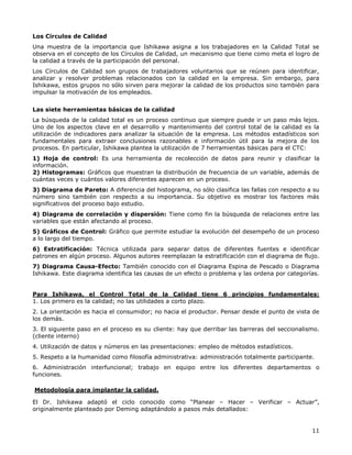 11
Los Círculos de Calidad
Una muestra de la importancia que Ishikawa asigna a los trabajadores en la Calidad Total se
observa en el concepto de los Círculos de Calidad, un mecanismo que tiene como meta el logro de
la calidad a través de la participación del personal.
Los Círculos de Calidad son grupos de trabajadores voluntarios que se reúnen para identificar,
analizar y resolver problemas relacionados con la calidad en la empresa. Sin embargo, para
Ishikawa, estos grupos no sólo sirven para mejorar la calidad de los productos sino también para
impulsar la motivación de los empleados.
Las siete herramientas básicas de la calidad
La búsqueda de la calidad total es un proceso continuo que siempre puede ir un paso más lejos.
Uno de los aspectos clave en el desarrollo y mantenimiento del control total de la calidad es la
utilización de indicadores para analizar la situación de la empresa. Los métodos estadísticos son
fundamentales para extraer conclusiones razonables e información útil para la mejora de los
procesos. En particular, Ishikawa plantea la utilización de 7 herramientas básicas para el CTC:
1) Hoja de control: Es una herramienta de recolección de datos para reunir y clasificar la
información.
2) Histogramas: Gráficos que muestran la distribución de frecuencia de un variable, además de
cuántas veces y cuántos valores diferentes aparecen en un proceso.
3) Diagrama de Pareto: A diferencia del histograma, no sólo clasifica las fallas con respecto a su
número sino también con respecto a su importancia. Su objetivo es mostrar los factores más
significativos del proceso bajo estudio.
4) Diagrama de correlación y dispersión: Tiene como fin la búsqueda de relaciones entre las
variables que están afectando al proceso.
5) Gráficos de Control: Gráfico que permite estudiar la evolución del desempeño de un proceso
a lo largo del tiempo.
6) Estratificación: Técnica utilizada para separar datos de diferentes fuentes e identificar
patrones en algún proceso. Algunos autores reemplazan la estratificación con el diagrama de flujo.
7) Diagrama Causa-Efecto: También conocido con el Diagrama Espina de Pescado o Diagrama
Ishikawa. Este diagrama identifica las causas de un efecto o problema y las ordena por categorías.
Para Ishikawa, el Control Total de la Calidad tiene 6 principios fundamentales:
1. Los primero es la calidad; no las utilidades a corto plazo.
2. La orientación es hacia el consumidor; no hacia el productor. Pensar desde el punto de vista de
los demás.
3. El siguiente paso en el proceso es su cliente: hay que derribar las barreras del seccionalismo.
(cliente interno)
4. Utilización de datos y números en las presentaciones: empleo de métodos estadísticos.
5. Respeto a la humanidad como filosofía administrativa: administración totalmente participante.
6. Administración interfuncional; trabajo en equipo entre los diferentes departamentos o
funciones.
Metodología para implantar la calidad.
El Dr. Ishikawa adaptó el ciclo conocido como “Planear – Hacer – Verificar – Actuar”,
originalmente planteado por Deming adaptándolo a pasos más detallados:
 