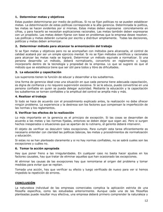 12
1. Determinar metas y objetivos
Estas pueden determinarse por medio de políticas. Si no se fijan políticas no se pueden establecer
metas. La determinación de estas políticas corresponde a la alta gerencia. Determinada la política,
las metas se hacen evidentes por sí mismas. Estas metas deben expresarse concretamente en
cifras, y para hacerlo se necesitan explicaciones racionales. Las metas también deben expresarse
con un propósito. Las metas deben fijarse con base en problemas que la empresa desee resolver.
Las políticas y metas deberán cursarse por escrito y distribuir ampliamente. Todas las decisiones,
políticas y metas deben armonizar.
2. Determinar método para alcanzar la armonización del trabajo
Si se fijan metas y objetivos pero no se acompañan con métodos para alcanzarla, el control de
calidad acabará por ser un simple ejercicio mental. Si no se fijan métodos científicos y racionales
para alcanzar las metas nada se logrará. Determinar un método equivale a normalizar. Si una
persona desarrolla un método, deberá normalizarlo, convertirlo en reglamento y luego
incorporarlo dentro de la tecnología y propiedad de la empresa. Lo que se sugiere es que el
método que se establezca tiene que ser útil para todos y libre de dificultades.
3. La educación y capacitación
Los superiores tienen la función de educar y desarrollar a los subalternos.
Una forma de gerencia ideal crea una situación en que cada persona tiene adecuada capacitación,
es digna de confianza y no requiere supervisión excesiva. Si se le educa, puede convertirse en una
persona confiable en quien se pueda delegar autoridad. Mediante la educación y la capacitación
los subalternos se tornan confiables y la amplitud del control se amplía más y más.
4. Realizar el trabajo
Si todo se hace de acuerdo con el procedimiento explicado antes, la realización no debe ofrecer
ningún problema. La experiencia y la destreza son los factores que compensan la imperfección de
las normas y los reglamentos.
5. Verificar los efectos de la realización
Lo más importante en la gerencia es el principio de excepción. Si las cosas se desarrollan de
acuerdo a las metas y las normas fijadas, entonces se deben dejar que sigan así. Pero si surgen
hechos inesperados o situaciones que se apartan de lo rutinario, el gerente deberá intervenir.
El objeto de verificar es descubrir tales excepciones. Para cumplir esta tarea eficientemente es
necesario entender con claridad las políticas básicas, las metas y procedimientos de normalización
y educación.
Si estas no se han planteado claramente y si no hay normas confiables, no se sabrá cuales son las
excepciones y cuáles no.
6. Tomar la acción apropiada
Hay que poner freno a las irregularidades. En cualquier caso no basta hacer ajustes en los
factores causales, hay que tratar de eliminar aquellas que han ocasionado las excepciones.
Al eliminar las causas de las excepciones hay que remontarse al origen del problema y tomar
medidas para evitar que se repitan.
Tomada una acción, hay que verificar su efecto y luego verificado de nuevo para ver si hemos
impedido la repetición de errores.
CONCLUSIÓN
La naturaleza individual de las empresas comerciales complica la aplicación estricta de una
filosofía específica, como las estudiadas anteriormente. Aunque cada una de las filosofías
planteadas puede resultar muy efectiva, una empresa deberá primero comprender la naturaleza y
 