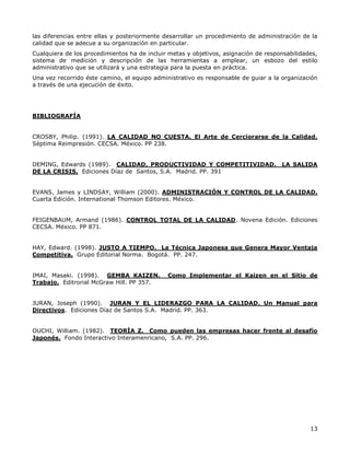 13
las diferencias entre ellas y posteriormente desarrollar un procedimiento de administración de la
calidad que se adecue a su organización en particular.
Cualquiera de los procedimientos ha de incluir metas y objetivos, asignación de responsabilidades,
sistema de medición y descripción de las herramientas a emplear, un esbozo del estilo
administrativo que se utilizará y una estrategia para la puesta en práctica.
Una vez recorrido éste camino, el equipo administrativo es responsable de guiar a la organización
a través de una ejecución de éxito.
BIBLIOGRAFÍA
CROSBY, Philip. (1991). LA CALIDAD NO CUESTA. El Arte de Cerciorarse de la Calidad.
Séptima Reimpresión. CECSA. México. PP 238.
DEMING, Edwards (1989). CALIDAD, PRODUCTIVIDAD Y COMPETITIVIDAD. LA SALIDA
DE LA CRISIS. Ediciones Díaz de Santos, S.A. Madrid. PP. 391
EVANS, James y LINDSAY, William (2000). ADMINISTRACIÓN Y CONTROL DE LA CALIDAD.
Cuarta Edición. International Thomson Editores. México.
FEIGENBAUM, Armand (1986). CONTROL TOTAL DE LA CALIDAD. Novena Edición. Ediciones
CECSA. México. PP 871.
HAY, Edward. (1998). JUSTO A TIEMPO. La Técnica Japonesa que Genera Mayor Ventaja
Competitiva. Grupo Editorial Norma. Bogotá. PP. 247.
IMAI, Masaki. (1998). GEMBA KAIZEN. Como Implementar el Kaizen en el Sitio de
Trabajo. Editrorial McGraw Hill. PP 357.
JURAN, Joseph (1990). JURAN Y EL LIDERAZGO PARA LA CALIDAD. Un Manual para
Directivos. Ediciones Díaz de Santos S.A. Madrid. PP. 363.
OUCHI, William. (1982). TEORÍA Z. Como pueden las empresas hacer frente al desafío
Japonés. Fondo Interactivo Interamenricano, S.A. PP. 296.
 