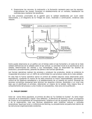 6
4. Proporcionar los recursos, la motivación y la formación necesaria para que los equipos:
Diagnostiquen las causas, fomenten el establecimiento de un remedio, establezcan los
controles para mantener los beneficios.
Los tres procesos universales de la gestión para la calidad establecidos por Juran están
relacionados, y el Diagrama de la Trilogía de Juran, mostrado a continuación, evidencia esta
relación.
Como puede observarse es un gráfico con el tiempo sobre el eje horizontal y el coste de la mala
calidad (deficiencias de la calidad) sobre el eje vertical. La actividad inicial es la planificación de la
calidad, determinando los clientes y sus necesidades, luego se desarrollan los diseños de
productos y procedimientos, pasando los planes a las fuerzas operativas.
Las fuerzas operativas realizan los procesos y producen los productos, donde se evidencia la
incapacidad de producir con un 100% de conformidad (lo cual produce costos de la mala calidad).
En esta fase la fuerza operativa ejerce el control de calidad (algunas veces observando picos
esporádicos), quedando en manos de los altos directivos la mayor responsabilidad, ejerciendo el
control de los objetivos estratégicos y el establecimiento de un sistema de control, tomando las
acciones correctivas necesarias para eliminar los desechos crónicos, llevándolo a un nivel mas
bajo que el planificado al principio, obteniendo un mejora de la calidad. Esta mejora lleva el
comportamiento del proceso a unos niveles sin precedentes, más cerca de la perfección.
3. PHILIP CROSBY
Autor de varios libros populares, el primero de ellos es “La Calidad no Cuesta”. Su lema mejor
conocido es la exhortación o lograr “cero defectos”. A diferencia de Deming y Juran, el programa
de Crosby es principalmente de comportamiento. Enfatiza el uso de procesos de la administración
y de la organización, mas que técnicas estadísticas para modificar culturas y actitudes
corporativas. Igual que Juran y a diferencia de Deming, su procedimiento encuadra bien dentro de
las estructuras organizacionales existentes.
 