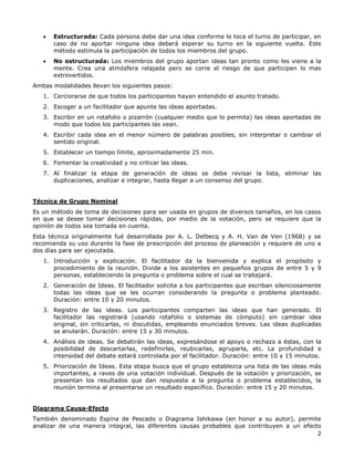 2
 Estructurada: Cada persona debe dar una idea conforme le toca el turno de participar, en
caso de no aportar ninguna idea deberá esperar su turno en la siguiente vuelta. Este
método estimula la participación de todos los miembros del grupo.
 No estructurada: Los miembros del grupo aportan ideas tan pronto como les viene a la
mente. Crea una atmósfera relajada pero se corre el riesgo de que participen lo mas
extrovertidos.
Ambas modalidades llevan los siguientes pasos:
1. Cerciorarse de que todos los participantes hayan entendido el asunto tratado.
2. Escoger a un facilitador que apunte las ideas aportadas.
3. Escribir en un rotafolio o pizarrón (cualquier medio que lo permita) las ideas aportadas de
modo que todos los participantes las vean.
4. Escribir cada idea en el menor número de palabras posibles, sin interpretar o cambiar el
sentido original.
5. Establecer un tiempo límite, aproximadamente 25 min.
6. Fomentar la creatividad y no criticar las ideas.
7. Al finalizar la etapa de generación de ideas se debe revisar la lista, eliminar las
duplicaciones, analizar e integrar, hasta llegar a un consenso del grupo.
Técnica de Grupo Nominal
Es un método de toma de decisiones para ser usada en grupos de diversos tamaños, en los casos
en que se desee tomar decisiones rápidas, por medio de la votación, pero se requiere que la
opinión de todos sea tomada en cuenta.
Esta técnica originalmente fué desarrollada por A. L. Delbecq y A. H. Van de Ven (1968) y se
recomienda su uso durante la fase de prescripción del proceso de planeación y requiere de uno a
dos días para ser ejecutada.
1. Introducción y explicación. El facilitador da la bienvenida y explica el propósito y
procedimiento de la reunión. Divide a los asistentes en pequeños grupos de entre 5 y 9
personas, estableciendo la pregunta o problema sobre el cual se trabajará.
2. Generación de Ideas. El facilitador solicita a los participantes que escriban silenciosamente
todas las ideas que se les ocurran considerando la pregunta o problema planteado.
Duración: entre 10 y 20 minutos.
3. Registro de las ideas. Los participantes comparten las ideas que han generado. El
facilitador las registrará (usando rotafolio o sistemas de cómputo) sin cambiar idea
original, sin criticarlas, ni discutidas, empleando enunciados breves. Las ideas duplicadas
se anularán. Duración: entre 15 y 30 minutos.
4. Análisis de ideas. Se debatirán las ideas, expresándose el apoyo o rechazo a éstas, con la
posibilidad de descartarlas, redefinirlas, reubicarlas, agruparla, etc. La profundidad e
intensidad del debate estará controlada por el facilitador. Duración: entre 10 y 15 minutos.
5. Priorización de Ideas. Esta etapa busca que el grupo establezca una lista de las ideas más
importantes, a raves de una votación individual. Después de la votación y priorización, se
presentan los resultados que dan respuesta a la pregunta o problema establecidos, la
reunión termina al presentarse un resultado específico. Duración: entre 15 y 20 minutos.
Diagrama Causa-Efecto
También denominado Espina de Pescado o Diagrama Ishikawa (en honor a su autor), permite
analizar de una manera integral, las diferentes causas probables que contribuyen a un efecto
 