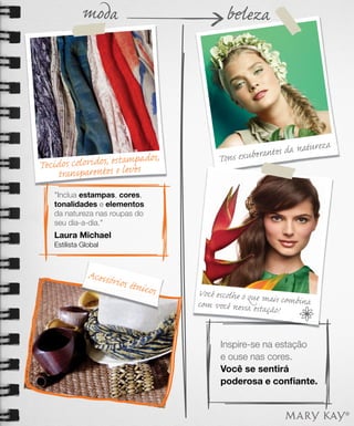 moda                           beleza




                                                                      za
                                                       n tes da nature
      s coloridos, estamesados,
                        p                 Tons exubera
Tecido
    transparentes e lev
    "Inclua estampas, cores,
    tonalidades e elementos
    da natureza nas roupas do
    seu dia-a-dia."
    Laura Michael
    Estilista Global



                Acessór
                       ios étni
                               cos   Você escolhe o que ma
                                     com você nessa estaç is combina
                                                         ão!


                                           Inspire-se na estação
                                           e ouse nas cores.
                                           Você se sentirá
                                           poderosa e conﬁante.
 