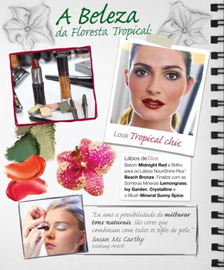 AFBrestaeTzacal:
da lo
      el ropi


              Look    Tropical ch
                                 ic
                     Lábios de Diva
                     Batom Midnight Red e Brilho
                     para os Lábios NouriShine Plus
                                                 ™



                     Beach Bronze. Finalize com as
                     Sombras Minerais Lemongrass,
                     Ivy Garden, Crystalline e
                     o Blush Mineral Sunny Spice.



      "Eu amo a possibilidade de miﬆurar
      tons naturais. São cores que
      combinam com todos os tipos de pele."
      Susan Mc Carthy
      Makeup Artiﬆ
 