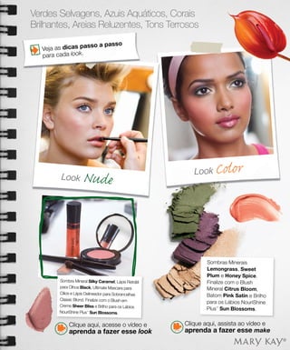 Verdes Selvagens, Azuis Aquáticos, Corais
Brilhantes, Areias Reluzentes, Tons Terrosos

                    sso a pa          sso
   Veja as dicas pa
   para cada look.




         Look        Nude                                  Look    Color




                                                               Sombras Minerais
                                                               Lemongrass, Sweet
                                                               Plum e Honey Spice.
         Sombra Mineral Silky Caramel, Lápis Retrátil          Finalize com o Blush
         para Olhos Black, Ultimate Mascara para               Mineral Citrus Bloom,
         Cílios e Lápis Delineador para Sobrancelhas
                                                               Batom Pink Satin e Brilho
         Classic Blond. Finalize com o Blush em
                                                               para os Lábios NouriShine
         Creme Sheer Bliss e Brilho para os Lábios
                                                               Plus™ Sun Blossoms.
         NouriShine Plus Sun Blossoms.
                        ™




              Clique aqui, acesse o vídeo e             Clique aqui, assista ao vídeo e
              aprenda a fazer esse look                 aprenda a fazer esse make
 
