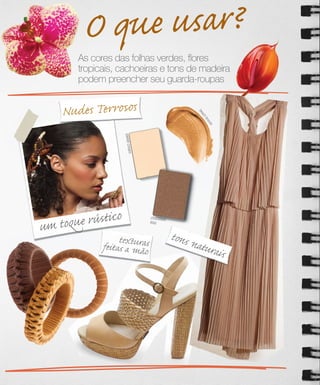 O que usar?
       As cores das folhas verdes, ﬂores
       tropicais, cachoeiras e tons de madeira
       podem preencher seu guarda-roupas


    Nudes Terrosos




                                                       be
                                                       be
                                                       ac
                                                        c
                                                        hb
                                                            rn
                                                            ron
                                                             z
                                                             ze
                    sweet cre
                       m      a




um toq ue rústico                 chocolate
                                  kiss



                  texturas                    tons n
             feitas a mão                           atura
                                                         is
 