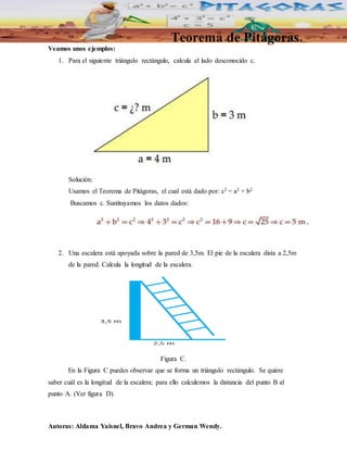 Teorema de Pitágoras 
Veamos unos ejemplos: 
1. Para el siguiente triángulo rectángulo, calcula el lado desconocido c. 
Solución: 
Usamos el Teorema de Pitágoras, el cual está dado por: c2 = a2 + b2. 
Buscamos c. Sustituyamos los datos dados: 
2. Una escalera está apoyada sobre la pared de 3,5m. El pie de la escalera dista a 2,5m 
de la pared. Calcula la longitud de la escalera. 
Figura C. 
En la Figura C puedes observar que se forma un triángulo rectángulo. Se quiere 
saber cuál es la longitud de la escalera; para ello calculemos la distancia del punto B al 
punto A. (Ver figura D). 
Autoras: Aldama Yaisnel, Bravo Andrea y German Wendy. 
 
