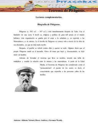Teorema de Pitágoras 
Lecturas complementarias. 
Biografía de Pitágoras. 
Pitágoras (c. 582 a.C. - 507 a.C.) vivió inmediatamente después de Tales. Fue el 
fundador de una secta fi losófi ca, religiosa y política de gran infl uencia en el mundo 
helénico; ésta organización se guiaba por el amor a la sabiduría y, en especial, a las 
Matemáticas y a la música. La fi losofía de Pitágoras se conoce sólo a través de la obra de 
sus discípulos, ya que no dejó nada escrito. 
Después, el pueblo se rebeló contra ellos y quemó su sede. Algunos dicen que el 
propio Pitágoras murió en el incendio. Otros afi rman que huyó y, desencantado, se dejó 
morir de hambre. 
Además de formular el teorema que lleva su nombre, inventó una tabla de 
multiplicar y estudió la relación entre la música y las matemáticas. A partir de la Edad 
Media, el Teorema de Pitágoras fue considerado como el 
“ponsasinorum”, el puente de los asnos, es decir, el 
conocimiento que separaba a las personas cultas de las 
incultas. 
Autoras: Aldama Yaisnel, Bravo Andrea y German Wendy. 
