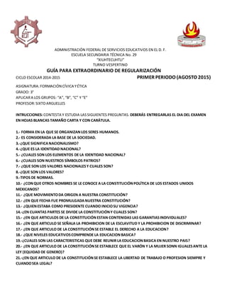 ADMINISTRACIÓN FEDERAL DE SERVICIOS EDUCATIVOS EN EL D. F.
ESCUELA SECUNDARIA TÉCNICA No. 29
“XIUHTECUHTLI”
TURNO VESPERTINO
GUÍA PARA EXTRAORDINARIO DE REGULARIZACIÓN
CICLO ESCOLAR 2014-2015 PRIMER PERIODO (AGOSTO 2015)
ASIGNATURA:FORMACIÓN CÍVICA YÉTICA
GRADO: 3°
APLICARA LOS GRUPOS: “A”, “B”, “C” Y “E”
PROFESOR:SIXTOARGUELLES
INTRUCCIONES:CONTESTA Y ESTUDIA LASSIGUIENTES PREGUNTAS. DEBERÁS ENTREGARLAS EL DIA DEL EXAMEN
EN HOJAS BLANCAS TAMAÑO CARTA Y CON CARÁTULA.
1.- FORMA EN LA QUE SE ORGANIZANLOS SERES HUMANOS.
2.- ES CONSIDERADA LA BASE DE LA SOCIEDAD.
3.-¿QUE SIGNIFICANACIONALISMO?
4.-¿QUE ES LA IDENTIDAD NACIONAL?
5.- ¿CUALES SON LOS ELEMENTOS DE LA IDENTIDAD NACIONAL?
6.- ¿CUALES SON NUESTROS SÍMBOLOS PATRIOS?
7.- ¿QUE SON LOS VALORES NACIONALESY CUALES SON?
8.-¿QUE SON LOS VALORES?
9.-TIPOS DE NORMAS.
10.- ¿CONQUE OTROS NOMBRES SE LE CONOCE A LA CONSTITUCIÓNPOLÍTICA DE LOS ESTADOS UNIDOS
MEXICANOS?
11.- ¿QUE MOVIMIENTODA ORIGEN A NUESTRA CONSTITUCIÓN?
12.- ¿EN QUE FECHA FUE PROMULGADANUESTRA CONSTITUCIÓN?
13.- ¿QUIENESTABA COMO PRESIDENTE CUANDO INICIOSU VIGENCIA?
14.-¿EN CUANTAS PARTES SE DIVIDE LA CONSTITUCIÓNY CUALES SON?
15.- ¿EN QUE ARTICULOS DE LA CONSTITUCIÓNESTAN CONTENIDAS LAS GARANTIASINDIVIDUALES?
16.- ¿EN QUE ARTICULO SE SEÑALA LA PROHIBICION DE LA ESCLAVITUD Y LA PROHIBICION DE DISCRIMINAR?
17.- ¿EN QUE ARTICULO DE LA CONSTITUCIÓNSE ESTABLE EL DERECHO A LA EDUCACION?
18.- ¿QUE NIVELES EDUCATIVOSCOMPRENDE LA EDUCACIONBASICA?
19.-¿CUALES SON LAS CARACTERISTICAS QUE DEBE REUNIR LA EDUCACIONBASICA EN NUESTRO PAIS?
20.- ¿EN QUE ARTICULO DE LA CONSTITUCIÓNSE ESTABLECE QUE EL VARÓN Y LA MUJER SONN IGUALESANTE LA
LEY (EQUIDAD DE GENERO)?
21.-¿EN QUE ARTICULO DE LA CONSTITUCIÓNSE ESTABLECE LA LIBERTAD DE TRABAJO O PROFESION SIEMPRE Y
CUANDOSEA LEGAL?
 