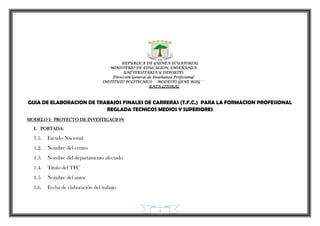 1
REPUBLICA DE GUINEA ECUATORIAL
MINISTERIO DE EDUCACION, ENSEÑANZA
UNIVERSITARIA Y DEPORTES
Dirección General de Enseñanza Profesional
INSTITUTO POLITECNICO ´´MODESTO GENE ROIG´´
BATA-LITORAL
GUIA DE ELABORACION DE TRABAJOS FINALES DE CARRERAS (T.F.C.) PARA LA FORMACION PROFESIONAL
REGLADA TECNICOS MEDIOS Y SUPERIORES
MODELO I: PROYECTO DE INVESTIGACION
I. PORTADA:
1.1. Escudo Nacional
1.2. Nombre del centro
1.3. Nombre del departamento afectado
1.4. Título del TFC
1.5. Nombre del autor
1.6. Fecha de elaboración del trabajo
 