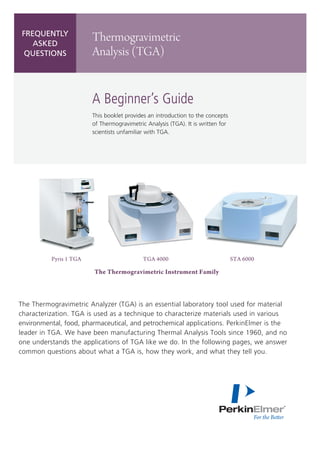 Frequently
asked
questions

Thermogravimetric
Analysis (TGA)

A Beginner’s Guide
This booklet provides an introduction to the concepts
of Thermogravimetric Analysis (TGA). It is written for
scientists unfamiliar with TGA.

Pyris 1 TGA	

	

TGA 4000	

STA 6000

The Thermogravimetric Instrument Family

The Thermogravimetric Analyzer (TGA) is an essential laboratory tool used for material
characterization. TGA is used as a technique to characterize materials used in various
environmental, food, pharmaceutical, and petrochemical applications. PerkinElmer is the
leader in TGA. We have been manufacturing Thermal Analysis Tools since 1960, and no
one understands the applications of TGA like we do. In the following pages, we answer
common questions about what a TGA is, how they work, and what they tell you.

 