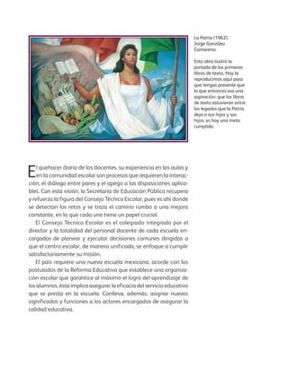 La Patria (1962),
Jorge González
Camarena.
Esta obra ilustró la
portada de los primeros
libros de texto. Hoy la
reproducimos aquí para
que tengas presente que
lo que entonces era una
aspiración: que los libros
de texto estuvieran entre
los legados que la Patria
deja a sus hijas y sus
hijos, es hoy una meta
cumplida.
El quehacer diario de los docentes, su experiencia en las aulas y
en la comunidad escolar son procesos que requieren la interac-
ción, el diálogo entre pares y el apego a las disposiciones aplica-
bles. Con esta visión, la Secretaría de Educación Pública recupera
y refuerza la figura del Consejo Técnico Escolar, pues es ahí donde
se detectan los retos y se traza el camino rumbo a una mejora
constante, en la que cada uno tiene un papel crucial.
El Consejo Técnico Escolar es el colegiado integrado por el
director y la totalidad del personal docente de cada escuela en-
cargados de planear y ejecutar decisiones comunes dirigidas a
que el centro escolar, de manera unificada, se enfoque a cumplir
satisfactoriamente su misión.
El país requiere una nueva escuela mexicana, acorde con los
postulados de la Reforma Educativa que establece una organiza-
ción escolar que garantice al máximo el logro del aprendizaje de
los alumnos, ésta implica asegurar la eficacia del servicio educativo
que se presta en la escuela. Conlleva, además, asignar nuevos
significados y funciones a los actores encargados de asegurar la
calidad educativa.
GUIA_ESC_TIEMP_COMP (Sin Fecha).indd 3 18/06/13 18:50
 