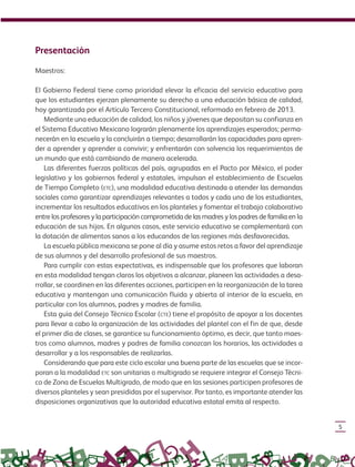 5
Presentación
Maestros:
El Gobierno Federal tiene como prioridad elevar la eficacia del servicio educativo para
que los estudiantes ejerzan plenamente su derecho a una educación básica de calidad,
hoy garantizada por el Artículo Tercero Constitucional, reformado en febrero de 2013.
Mediante una educación de calidad, los niños y jóvenes que depositan su confianza en
el Sistema Educativo Mexicano lograrán plenamente los aprendizajes esperados; perma-
necerán en la escuela y la concluirán a tiempo; desarrollarán las capacidades para apren-
der a aprender y aprender a convivir; y enfrentarán con solvencia los requerimientos de
un mundo que está cambiando de manera acelerada.
Las diferentes fuerzas políticas del país, agrupadas en el Pacto por México, el poder
legislativo y los gobiernos federal y estatales, impulsan el establecimiento de Escuelas
de Tiempo Completo (ETC), una modalidad educativa destinada a atender las demandas
sociales como garantizar aprendizajes relevantes a todos y cada uno de los estudiantes,
incrementar los resultados educativos en los planteles y fomentar el trabajo colaborativo
entre los profesores y la participación comprometida de las madres y los padres de familia en la
educación de sus hijos. En algunos casos, este servicio educativo se complementará con
la dotación de alimentos sanos a los educandos de las regiones más desfavorecidas.
La escuela pública mexicana se pone al día y asume estos retos a favor del aprendizaje
de sus alumnos y del desarrollo profesional de sus maestros.
Para cumplir con estas expectativas, es indispensable que los profesores que laboran
en esta modalidad tengan claros los objetivos a alcanzar, planeen las actividades a desa-
rrollar, se coordinen en las diferentes acciones, participen en la reorganización de la tarea
educativa y mantengan una comunicación fluida y abierta al interior de la escuela, en
particular con los alumnos, padres y madres de familia.
Esta guía del Consejo Técnico Escolar (CTE) tiene el propósito de apoyar a los docentes
para llevar a cabo la organización de las actividades del plantel con el fin de que, desde
el primer día de clases, se garantice su funcionamiento óptimo, es decir, que tanto maes-
tros como alumnos, madres y padres de familia conozcan los horarios, las actividades a
desarrollar y a los responsables de realizarlas.
Considerando que para este ciclo escolar una buena parte de las escuelas que se incor-
poran a la modalidad ETC son unitarias o multigrado se requiere integrar el Consejo Técni-
co de Zona de Escuelas Multigrado, de modo que en las sesiones participen profesores de
diversos planteles y sean presididas por el supervisor. Por tanto, es importante atender las
disposiciones organizativas que la autoridad educativa estatal emita al respecto.
GUIA_ESC_TIEMP_COMP (Sin Fecha).indd 5 18/06/13 18:50
 