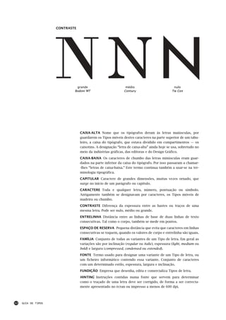 CONTRASTE




                              grande                          médio                          nulo
                             Bodoni MT                       Century                        Tw Cen




                                 CAIXA-ALTA Nome que os tipógrafos deram às letras maiúsculas, por
                                 guardarem os Tipos móveis destes caracteres na parte superior de um tabu-
                                 leiro, a caixa do tipógrafo, que estava dividido em compartimentos — os
                                 caixotins. A designação “letra de caixa-alta” ainda hoje se usa, sobretudo no
                                 meio da indústrias gráficas, das editoras e do Design Gráfico.
                                 CAIXA-BAIXA Os caracteres de chumbo das letras minúsculas eram guar-
                                 dados na parte inferior da caixa do tipógrafo. Por isso passaram a chamar-
                                 -lhes “letras de caixa-baixa.” Este termo continua também a usar-se na ter-
                                 minologia tipográfica.
                                 CAPITULAR Caractere de grandes dimensões, muitas vezes ornado, que
                                 surge no início de um parágrafo ou capítulo.
                                 CARACTERE Toda e qualquer letra, número, pontuação ou símbolo.
                                 Antigamente também se designavam por caracteres, os Tipos móveis de
                                 madeira ou chumbo.
                                 CONTRASTE Diferença da espessura entre as hastes ou traços de uma
                                 mesma letra. Pode ser nulo, médio ou grande.
                                 ENTRELINHA Distância entre as linhas de base de duas linhas de texto
                                 consecutivas. Tal como o corpo, também se mede em pontos.
                                 ESPAÇO DE RESERVA Pequena distância que evita que caracteres em linhas
                                 consecutivas se toquem, quando os valores de corpo e entrelinha são iguais.
                                 FAMÍLIA Conjunto de todas as variantes de um Tipo de letra. Em geral as
                                 variações são por inclinação (regular ou italic), espessura (light, medium ou
                                 bold) e largura (compressed, condensed ou extended).
                                 FONTE Termo usado para designar uma variante de um Tipo de letra, ou
                                 um ficheiro informático contendo essa variante. Conjunto de caracteres
                                 com um determinado estilo, espessura, largura e inclinação.
                                 FUNDIÇÃO Empresa que desenha, edita e comercializa Tipos de letra.
                                 HINTING Instruções contidas numa fonte que servem para determinar
                                 como o traçado de uma letra deve ser corrigido, de forma a ser correcta-
                                 mente apresentado no écran ou impresso a menos de 600 dpi.




12   GUIA DE TIPOS
 