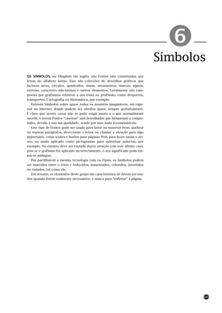 !
                                                                               Símbolos
OS SÍMBOLOS, ou Dingbats em inglês, são Fontes não constituídas por
letras do alfabeto latino. Elas são colecções de desenhos gráficos que
incluem setas, círculos, quadrados, sinais, ornamentos, marcas, signos,
estrelas, caracteres não-latinos e outros elementos. Geralmente são com-
postas por grafismos relativos a um tema ou profissão, como desportos,
transportes, Cartografia ou Matemática, por exemplo.
   Existem Símbolos sobre quase todos os assuntos imagináveis, em espe-
cial na Internet, donde podem ser obtidos quase sempre gratuitamente.
É claro que nestes casos não se pode exigir muito e o que normalmente
sucede, é serem Fontes “caseiras” mal desenhadas que bloqueiam o compu-
tador, devido à sua má qualidade, sendo por isso nada recomendáveis.
   Este tipo de Fontes pode ser usado para listar ou numerar itens, quebrar
ou separar parágrafos, direccionar o leitor ou chamar a atenção para algo
importante, como ícones e botões para páginas Web, para fazer sinais e avi-
sos, ou ainda aplicado como pictogramas para substituir palavras, por
exemplo. No entanto deve ser tomada muita atenção com este último caso,
pois se o grafismo for aplicado incorrectamente, o seu significado pode tor-
nar-se ambíguo.
   Por partilharem a mesma tecnologia com os Tipos, os Símbolos podem
ser inseridos entre o texto e reduzidos, aumentados, coloridos, invertidos
ou rodados, tal como ele.
   Em resumo, os elementos deste grupo tão característico só devem ser usa-
dos quando forem realmente necessários, e nunca para “enfeitar” a página.




                                                                                      121
 