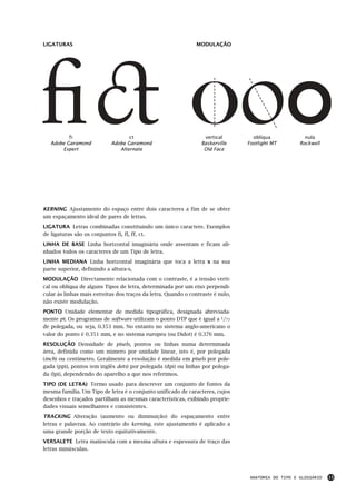 LIGATURAS                                                      MODULAÇÃO




          fi                       ct                              vertical        oblíqua             nula
   Adobe Garamond           Adobe Garamond                        Baskerville    Footlight MT        Rockwell
       Expert                  Alternate                           Old Face




KERNING Ajustamento do espaço entre dois caracteres a fim de se obter
um espaçamento ideal de pares de letras.
LIGATURA Letras combinadas constituindo um único caractere. Exemplos
de ligaturas são os conjuntos fi, fl, ff, ct.
LINHA DE BASE Linha horizontal imaginária onde assentam e ficam ali-
nhados todos os caracteres de um Tipo de letra.
LINHA MEDIANA Linha horizontal imaginária que toca a letra x na sua
parte superior, definindo a altura-x.
MODULAÇÃO Directamente relacionada com o contraste, é a tensão verti-
cal ou oblíqua de alguns Tipos de letra, determinada por um eixo perpendi-
cular às linhas mais estreitas dos traços da letra. Quando o contraste é nulo,
não existe modulação.
PONTO Unidade elementar de medida tipográfica, designada abreviada-
mente pt. Os programas de software utilizam o ponto DTP que é igual a 1/72
de polegada, ou seja, 0.353 mm. No entanto no sistema anglo-americano o
valor do ponto é 0.351 mm, e no sistema europeu (ou Didot) é 0.376 mm.
RESOLUÇÃO Densidade de pixels, pontos ou linhas numa determinada
área, definida como um número por unidade linear, isto é, por polegada
(inch) ou centímetro. Geralmente a resolução é medida em pixels por pole-
gada (ppi), pontos (em inglês dots) por polegada (dpi) ou linhas por polega-
da (lpi), dependendo do aparelho a que nos referimos.
TIPO (DE LETRA) Termo usado para descrever um conjunto de fontes da
mesma família. Um Tipo de letra é o conjunto unificado de caracteres, cujos
desenhos e traçados partilham as mesmas características, exibindo proprie-
dades visuais semelhantes e consistentes.
TRACKING Alteração (aumento ou diminuição) do espaçamento entre
letras e palavras. Ao contrário do kerning, este ajustamento é aplicado a
uma grande porção de texto equitativamente.
VERSALETE Letra maiúscula com a mesma altura e espessura de traço das
letras minúsculas.




                                                                                  ANATOMIA DO TIPO E GLOSSÁRIO   13
 
