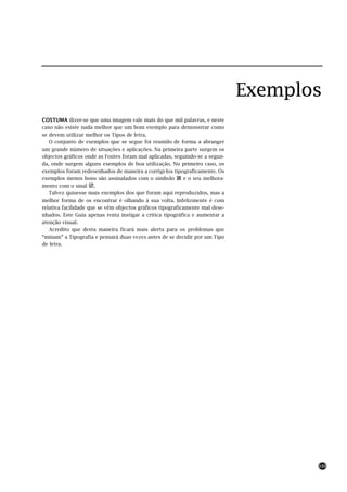 Exemplos
COSTUMA dizer-se que uma imagem vale mais do que mil palavras, e neste
caso não existe nada melhor que um bom exemplo para demonstrar como
se devem utilizar melhor os Tipos de letra.
   O conjunto de exemplos que se segue foi reunido de forma a abranger
um grande número de situações e aplicações. Na primeira parte surgem os
objectos gráficos onde as Fontes foram mal aplicadas, seguindo-se a segun-
da, onde surgem alguns exemplos de boa utilização. No primeiro caso, os
exemplos foram redesenhados de maneira a corrigi-los tipograficamente. Os
exemplos menos bons são assinalados com o símbolo           e o seu melhora-
mento com o sinal .
   Talvez quisesse mais exemplos dos que foram aqui reproduzidos, mas a
melhor forma de os encontrar é olhando á sua volta. Infelizmente é com
relativa facilidade que se vêm objectos gráficos tipograficamente mal dese-
nhados. Este Guia apenas tenta instigar a crítica tipográfica e aumentar a
atenção visual.
   Acredito que desta maneira ficará mais alerta para os problemas que
“minam” a Tipografia e pensará duas vezes antes de se decidir por um Tipo
de letra.




                                                                                      133
 