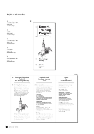 Tríptico informativo



 Arial Rounded MT
 corpo 38pt
 entrelinha 40pt
                                                                       Docent
 Arial
                                                                       Training
 corpo 9,5pt
 entrelinha 13pt
                                                                       Program
                                                                       A commitment to education and
                                                                       the preservation of Houston's history




 Arial Rounded MT
 corpo 17pt
 entrelinha 20pt




 Arial italic
 corpo 13pt
 entrelinha 15,5pt




 Arial Rounded MT                                                      The Heritage
 corpo 11pt
                                                                       Society
 entrelinha 13pt


                                                                       Walk into
                                                                       Houston's
                                                                       Past




                                                                                                                                                              50% A4


                   Walk into Houston's                                Planning your                                          Rules
                        Past with                                    Heritage Journey                                         for
                   The Heritage Society                                    Tour                                         Student Conduct


                The Heritage Society museum,                    Tour Reservations                                 Students must remain orderly
                located in Sam Houston Park in the heart        Reservations are required for all school tours;   and quiet; chaperones are
                of downtown Houston, is dedicated to            tour are at 10 a.m. weekdays. They are            responsible for supervising the
                preserving a segment of Houston's past.         scheculed on a first-come, first-served basis     students while on tour.
                Eight historic structures and a museum          and are limited to a maximum of 45 students.
                gallery are open for tours seven days           For tour information and reservations,
                                                                                                                  Stay with the group
                                                                                                                  and tour guide at all times.
                a week. An accredited museum, The               please contact the Group Tours Secretary
                Heritage Society provides a wide range          at 713-655-1912
                                                                                                                  Photography is prohibited
                of educational and cultural programs
                                                                                                                  inside the museum gallery and historic
                designed to provoke an awareness                Admission                                         structures. Photos are permitted
                of the importance of history.                   $1.00 per student                                 outside in the Park.
                                                                $3.00 per chaperone
                                                                A $20.00 non-refundable deposit is required       Please do not touch
                                                                to reserve the date. Reservations without a       the museum artifacts, including all
                                                                deposit will not be guaranteed.                   furniture within the historic structures.
                                                                                                                  Walk in designated areas only.
                                                                Chaperones
                                                                School groups are divided into groups of
                                                                                                                  Food, gum, and drinks
                                                                                                                  are not allowed inside the buildings.
                                                                10-15 students. One chaperone is required
                                                                                                                  Students are welcome to bring their lunches
                                                                for every ten students.
                                                                                                                  to eat outside in the Park after the tour.

                                                                Arrival
                                                                Tour start promptly ate 10:00 a.m. and
                                                                last approximatly 1 ½ hours. Groups               TEACHERS, please review
                                                                arriving late may be subjected to abbreviated     these rules with students
                                                                or canceled tours.                                before touring!

                                                                Parking
                Heritage Journey is part of the museum's        Parking is available in the lot behind the
                educational program, offering guided tours      Kellum-Noable House (Allen Parkway inbound
                of several historic structures in Sam Houston   on the right past 1-45). Students should remain
                Park. The tours are designed to enhance the     on buses until a chaperone has checked in at
                curriculum of the third and fourth grades in    the Tour Office, located in the Long Row
                the Texas school system.                        Building at 1100 Bagby.




146   GUIA DE TIPOS
 