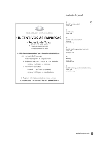 Anúncio de jornal



                                                           Lucida Sans demi bold
                                                           corpo 24pt




                                                           Lucida Sans
                                                           corpo 20pt



INCENTIVOS ÀS EMPRESAS                                     Lucida Fax demi bold/italic
                                                           corpo 8pt
             Redução de Taxa                               entrelinha 14pt
                Decreto-Lei N.° 89/85, de Maio
                 Isenção de contribuições 100%
                 às empresas durante 36 meses
                                                           Lucida Bright regular/demi bold/italic
                                                           corpo 11pt
                                                           entrelinha 20pt
Têm direito as empresas que contratam trabalhadores:

    4à procura do 1°emprego
       ou desempregados de longa duração                   Marlett
                                                           corpo 13pt
    4deficientes (Dec.Lei N.° 299/86, de 19 de Setembro)   entrelinha 20pt

          » taxa de 12,5% para as empresas

    4pensionistas de velhice                               Lucida Sans regular/demi bold/demi italic
          » taxa de 15,30% para as empresas                corpo 10pt
                                                           entrelinha 17,5pt
          » taxa de 7,80% para os trabalhadores


     Para mais informações contacte os nossos serviços
 SOLIDARIEDADE E SEGURANÇA SOCIAL Mais perto de si !




                                                                               EXEMPLOS MELHORADOS     149
 