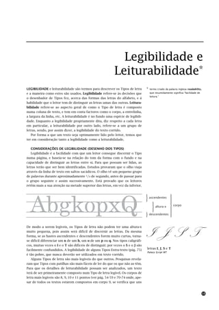 Legibilidade e
                                                            Leiturabilidade*
LEGIBILIDADE e leiturabilidade são termos para descrever os Tipos de letra        *   termo criado da palavra inglesa readability,
e a maneira como estes são usados. Legibilidade refere-se às decisões que             que resumidamente significa “facilidade de
                                                                                      leitura.”
o desenhador de Tipos fez, acerca das formas das letras do alfabeto, e à
habilidade que o leitor tem de distinguir as letras umas das outras. Leitura-
bilidade refere-se ao aspecto geral de como o Tipo de letra é composto
numa coluna de texto, e tem em conta factores como o corpo, a entrelinha,
a largura da linha, etc. A leiturabilidade é no fundo uma espécie de legibili-
dade. Enquanto a legibilidade propriamente dita, diz respeito a cada letra
em particular, a leiturabilidade por outro lado, refere-se a um grupo de
letras, sendo, por assim dizer, a legibilidade do texto corrido.
   Por forma a que um texto seja optimamente lido pelo leitor, temos que
ter em consideração tanto a legibilidade como a leiturabilidade.

   CONSIDERAÇÕES DE LEGIBILIDADE (DESENHO DOS TIPOS)
   Legibilidade é a facilidade com que um leitor consegue discernir o Tipo
numa página, e baseia-se na relação do tom da forma com o fundo e na
capacidade de distinguir as letras entre si. Para que possam ser lidas, as
letras terão que ser bem identificadas. Estudos provaram que o olho viaja
através da linha de texto em saltos sacádicos. O olho vê um pequeno grupo
de palavras durante aproximadamente 1/4 de segundo, antes de passar para
o grupo seguinte e assim sucessivamente. Está provado que os leitores
retêm mais a sua atenção na metade superior das letras, em vez da inferior.


                                                                                      ascendentes


                                                                                           altura-x      corpo


                                                                                      descendentes



De modo a serem legíveis, os Tipos de letra não podem ter uma altura-x
muito pequena, pois assim será difícil de discernir as letras. Da mesma
forma, se as hastes ascendentes e descendentes forem muito curtas, torna-
se difícil diferenciar um n de um h, um o de um p ou q. Nos tipos caligráfi-
cos, muitas vezes o I e o T são difíceis de distinguir; por vezes o S e o J são
facilmente confundidos. A legibilidade de alguns Tipos Extra-texto (pág. 75)      letras I, J, S e T
                                                                                  Palace Script MT
é tão pobre, que nunca deverão ser utilizados em texto corrido.
   Alguns Tipos de letra são mais legíveis do que outros. Pesquisas revela-
ram que Tipos com patilhas são mais fáceis de ler do que os que não as têm.
Para que os detalhes de leiturabilidade possam ser analizados, um texto
terá de ser primeiramente composto num Tipo de letra legível. Os corpos de
letra mais legíveis são 8, 9, 10 e 11 pontos (ver pág. 54-59 e 70-74 onde, ape-
sar de todos os textos estarem compostos em corpo 9, se verifica que uns


                                                                                                                                     15
 