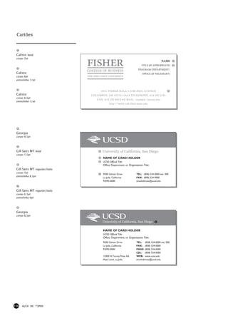 Cartões



 Calisto bold
 corpo 7pt
                                                                                        NAME
                                                                        TITLE (IF APPROPRIATE)
                                                                     PROGRAM/DEPARTMENT/
 Calisto                                                                 OFFICE (IF NECESSARY)
 corpo 6pt
 entrelinha 11pt



                                     101C FISHER HALL • 2100 NEIL AVENUE
 Calisto                       COLUMBUS, OH 43210-1144 • TELEPHONE: 614-292-2181
 corpo 6,5pt
                                  FAX: 614-292-8010 • E-MAIL: example.1@osu.edu
 entrelinha 11pt
                                            http://www.cob.ohio-state.edu




 Georgia
 corpo 9,5pt




 Gill Sans MT bold                    University of California, San Diego
 corpo 7,5pt
                                      NAME OF CARD HOLDER
                                      UCSD Official Title
                                      Office, Department, or Organization Title
 Gill Sans MT regular/italic
 corpo 7pt
                                      9500 Gilman Drive            TEL: (858) 534-0000 ext. 000
 entrelinha 8,5pt
                                      La Jolla, California         FAX: (858) 534-0000
                                      92093-0000                   emailaddress@ucsd.edu


 Gill Sans MT regular/italic
 corpo 6,5pt
 entrelinha 9pt




 Georgia
 corpo 8,5pt

                                      University of California, San Diego

                                      NAME OF CARD HOLDER
                                      UCSD Official Title
                                      Office, Department, or Organization Title
                                      9500 Gilman Drive            TEL: (858) 534-0000 ext. 000
                                      La Jolla, California         FAX: (858) 534-0000
                                      92093-0000                   PAGE: (858) 534-0000
                                                                   CEL: (858) 534-0000
                                      10300 N.Torrey Pines Rd.     WEB: www.ucsd.edu
                                      Plaza Level, La Jolla        emailaddress@ucsd.edu




156   GUIA DE TIPOS
 