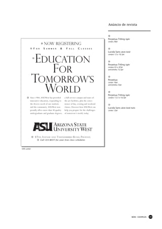 Anúncio de revista



                                                                                       Perpetua Titling light
                                                                                       corpo 29pt
                           NOW REGISTERING
             F    O R      S   U M M E R     &    F   A L L     C   L A S S E S

                                                                                       Lucida Sans demi bold



              EDUCATION
                                                                                       corpos 12 e 16,5pt




                 FOR
                                                                                       Perpetua Titling light
                                                                                       corpos 65 e 87pt
                                                                                       entrelinha 73,5pt




             TOMORROW’S                                                                Perpetua




                WORLD
                                                                                       corpo 16pt
                                                                                       entrelinha 23pt




                                                                                       Perpetua Titling light
         Since 1984, ASU West has provided       a full-service campus and state-of-   corpos 13,5 e 18,5pt
         innovative education, responding to     the-art facilities, plus the conve-
         the diverse needs of our students       nience of day, evening and weekend
         and the community. ASU West now         classes. Discover how ASU West can    Lucida Sans demi bold italic
         proudly offers more than 30 quality     help you prepare for the challenges   corpo 12pt
         undergraduate and graduate degrees,     of tomorrow’s world, today.




                 47 TH A VENUE     AND     T HUNDERBIRD R OAD, P HOENIX
                        Call 543-WEST for your free class schedules




50% Letter




                                                                                                                BONS EXEMPLOS   163
 