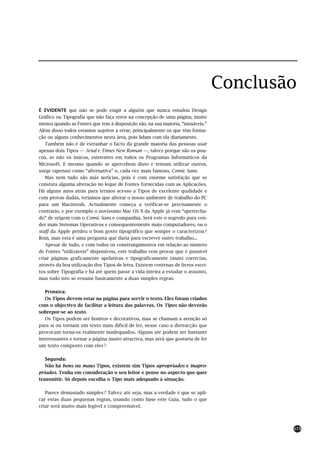 Conclusão
É EVIDENTE que não se pode exigir a alguém que nunca estudou Design
Gráfico ou Tipografia que não faça erros na concepção de uma página, muito
menos quando as Fontes que tem à disposição são, na sua maioria, “inusáveis.”
Além disso todos estamos sujeitos a errar, principalmente os que têm forma-
ção ou alguns conhecimentos nesta área, pois lidam com ela diariamente.
   Também não é de estranhar o facto da grande maioria das pessoas usar
apenas dois Tipos — Arial e Times New Roman —, talvez porque são os pou-
cos, se não os únicos, existentes em todos os Programas Informáticos da
Microsoft. E mesmo quando se apercebem disto e tentam utilizar outros,
surge (apenas) como “alternativa” o, cada vez mais famoso, Comic Sans.
   Mas nem tudo são más notícias, pois é com enorme satisfação que se
constata alguma alteração no leque de Fontes fornecidas com as Aplicações.
Há alguns anos atrás para termos acesso a Tipos de excelente qualidade e
com provas dadas, teríamos que alterar o nosso ambiente de trabalho do PC
para um Macintosh. Actualmente começa a verificar-se precisamente o
contrário, e por exemplo o novíssimo Mac OS X da Apple já vem “apetrecha-
do” de origem com o Comic Sans e companhia. Será este o segredo para ven-
der mais Sistemas Operativos e consequentemente mais computadores, ou o
staff da Apple perdeu o bom gosto tipográfico que sempre o caracterizou ?
Bom, mas esta é uma pergunta que daria para escrever outro trabalho...
   Apesar de tudo, e com todos os constrangimentos em relação ao número
de Fontes “utilizáveis” disponíveis, este trabalho vem provar que é possível
criar páginas graficamente apelativas e tipograficamente (mais) correctas,
através da boa utilização dos Tipos de letra. Existem centenas de livros escri-
tos sobre Tipografia e há até quem passe a vida inteira a estudar o assunto,
mas tudo isto se resume basicamente a duas simples regras:

   Primeira:
   Os Tipos devem estar na página para servir o texto. Eles foram criados
com o objectivo de facilitar a leitura das palavras. Os Tipos não deverão
sobrepor-se ao texto.
   Os Tipos podem ser bonitos e decorativos, mas se chamam a atenção só
para si ou tornam um texto mais difícil de ler, nesse caso a distracção que
provocam torna-os realmente inadequados. Alguns até podem ser bastante
interessantes e tornar a página muito atractiva, mas será que gostaria de ler
um texto composto com eles ?

   Segunda:
   Não há bons ou maus Tipos, existem sim Tipos apropriados e inapro-
priados. Tenha em consideração o seu leitor e pense no aspecto que quer
transmitir. Só depois escolha o Tipo mais adequado à situação.

   Parece demasiado simples ? Talvez até seja, mas a verdade é que se apli-
car estas duas pequenas regras, usando como base este Guia, tudo o que
criar será muito mais legível e compreensível.



                                                                                          173
 