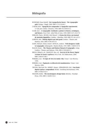 Bibliografia


                      BOSSHARD, Hans Rudolf - Der typografische Raster - The typographic
                          grid. Zurique : Niggli, 2000. ISBN 3-7212-0340-2
                      CARTER, Rob - Tipografia de computador 4: Tipografia experimental.
                          1.ª edi. port. Lisboa : Destarte, 1999. ISBN 972-8496-05-2
                      CLAIR, Kate - A typographic workbook: a primer to history, techniques,
                          and history. Nova York : John Wiley & Sons, 1999. ISBN 0-471-29237-0
                      FERRAND, Maria ; BICKER, João Manuel - A forma das letras: um manual
                          de anatomia tipográfica. Coimbra : Almedina, 2000. ISBN 972-40-1435-5
                      GORDON, Bob - Making digital type look good. Londres : Thames and
                          Hudson, 2001. ISBN 0-500-283133
                      LEARY, Michael ; HALE, Daniel ; DEVIGAL, Andrew - Web designers: Guide
                          to typography. Indianapolis : Hayden Books, 1997. ISBN 1-56830-337-8
                      McLEAN, Ruari. - The Thames and Hudson Manual of typography. reimp.
                          Londres : Thames and Hudson, 1996. ISBN 0-500-68022-1
                      MEGGS, Philip B., ed. ; McKELVEY, Roy, ed. - Revival of the fittest: Digital
                          versions of classic typefaces. Nova York : RC Publications, 2000.
                          ISBN 1-883915-08-2
                      MOREIRA, Luís - Os tipos de letra da minha vida. Tomar : Luís Moreira,
                          1999.
                      MOREIRA, Luís - Paginação: os [discutíveis] mandamentos. Tomar : Luís
                          Moreira, 2000.
                      TRUONG, Mai-Linh Thi ; SIEBERT, Jürgen ; SPIEKERMANN, Erik - Font Book:
                          digital typeface compendium. Berlim : FontShop International, 1998.
                          ISBN 3-930023-02-4
                      WILLIAMS, Robin - The non-designers design book. Berkeley : Peachpit
                          Press, 1994. ISBN 1-56609-159-4




174   GUIA DE TIPOS
 