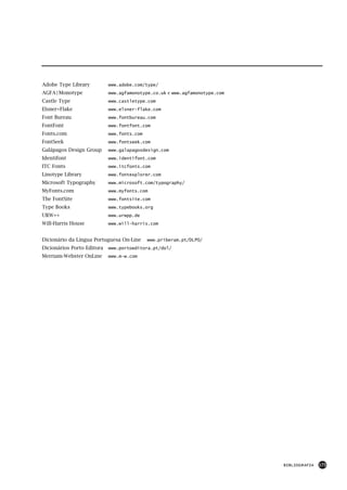 Adobe Type Library          www.adobe.com/type/
AGFA | Monotype             www.agfamonotype.co.uk e www.agfamonotype.com
Castle Type                 www.castletype.com
Elsner+Flake                www.elsner-flake.com
Font Bureau                 www.fontbureau.com
FontFont                    www.fontfont.com
Fonts.com                   www.fonts.com
FontSeek                    www.fontseek.com
Galápagos Design Group      www.galapagosdesign.com
Identifont                  www.identifont.com
ITC Fonts                   www.itcfonts.com
Linotype Library            www.fontexplorer.com
Microsoft Typography        www.microsoft.com/typography/
MyFonts.com                 www.myfonts.com
The FontSite                www.fontsite.com
Type Books                  www.typebooks.org
URW++                       www.urwpp.de
Will-Harris House           www.will-harris.com


Dicionário da Língua Portuguesa On-Line     www.priberam.pt/DLPO/
Dicionários Porto Editora   www.portoeditora.pt/dol/
Merriam-Webster OnLine      www.m-w.com




                                                                            BIBLIOGRAFIA   175
 