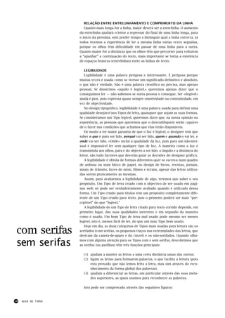 RELAÇÃO ENTRE ENTRELINHAMENTO E COMPRIMENTO DA LINHA
                        Quanto mais longa for a linha, maior deverá ser a entrelinha. O aumento
                     da entrelinha ajudará o leitor a regressar do final de uma linha longa, para
                     o início da próxima, sem perder tempo a distinguir qual a linha correcta. Já
                     todos tivemos a experiência de ler a mesma linha várias vezes seguidas,
                     porque os olhos têm dificuldade em passar de uma linha para a outra.
                     Quanto maior for a distância que os olhos têm que percorrer para voltarem
                     a “apanhar” a continuação do texto, mais importante se torna a existência
                     de espaços brancos (entrelinhas) entre as linhas de texto.

                        LEGIBILIDADE
                        Legibilidade é uma palavra perigosa e interessante. É perigosa porque
                     muitas vezes é usada como se tivesse um significado definitivo e absoluto,
                     o que não é verdade. Não é uma palavra científica ou precisa, mas apenas
                     pessoal. Se dissermos «aquilo é legível,» queremos apenas dizer que o
                     conseguimos ler — não sabemos se outra pessoa o consegue. Ser «ilegível»
                     ainda é pior, pois expressa quase sempre emotividade ou contrariedade, em
                     vez de objectividade.
                        No design tipográfico, legibilidade é uma palavra usada para definir uma
                     qualidade desejável nos Tipos de letra, quaisquer que sejam as suas formas.
                     Se consideramos um Tipo legível, queremos dizer que, na nossa opinião ou
                     experiência, as pessoas que queremos que o descodifiquem serão capazes
                     de o fazer nas condições que achamos que elas terão disponíveis.
                        De modo a ter maior garantia de que o faz é legível, o designer tem que
                     saber o que é para ser lido, porquê vai ser lido, quem e quando o vai ler, e
                     onde vai ser lido. «Onde» inclui a qualidade da luz, pois para um não-invi-
                     sual é impossível ler sem qualquer tipo de luz. A maneira como a luz é
                     transmitida aos olhos, para e do objecto a ser lido, o ângulo e a distância do
                     leitor, são tudo factores que deverão guiar as decisões do designer gráfico.
                        A legibilidade é obtida de formas diferentes quer se escreva num quadro
                     de ardósia ou num bloco de papel, no design de livros, revistas, jornais,
                     sinais de trânsito, luzes de néon, filmes e écrans, apesar das letras utiliza-
                     das serem praticamente as mesmas.
                        Assim, para avaliarmos a legibilidade de algo, teremos que saber o seu
                     propósito. Um Tipo de letra criado com o objectivo de ser usado em pági-
                     nas web, só pode ser verdadeiramente avaliado quando é utilizado dessa
                     forma. Um Tipo criado para títulos tem um propósito completamente dife-
                     rente de um Tipo criado para texto, pois o primeiro poderá ser mais “per-
                     ceptível” do que “legível.”
                        A legibilidade de um Tipo de letra criado para texto corrido depende, em
                     primeiro lugar, das suas qualidades inerentes e em segundo da maneira
                     como é usado. Um bom Tipo de letra mal usado pode mesmo ser menos
                     legível, isto é, menos fácil de ler, do que um mau Tipo bem usado.


 com serifas
                        Hoje em dia, as duas categorias de Tipos mais usadas para leitura são os
                     serifados (com serifas, os pequenos traços nas extremidades das letras, que
                     derivam da caneta-de-aparo e do cinzel) e os não-serifados. Quando olha-

 sem serifas         mos com alguma atenção para os Tipos com e sem serifas, descobrimos que
                     as serifas (ou patilhas) têm três funções principais:

                       (1) ajudam a manter as letras a uma certa distância umas das outras;
                       (2) ligam as letras para formarem palavras, o que facilita a leitura (pois
                           está provado que não lemos letra a letra, mas sim através do reco-
                           nhecimento da forma global das palavras);
                       (3) ajudam a diferenciar as letras, em particular através das suas meta-
                           des superiores, as quais usamos para reconhecer as palavras.

                       Isto pode ser comprovado através das seguintes figuras:



18   GUIA DE TIPOS
 