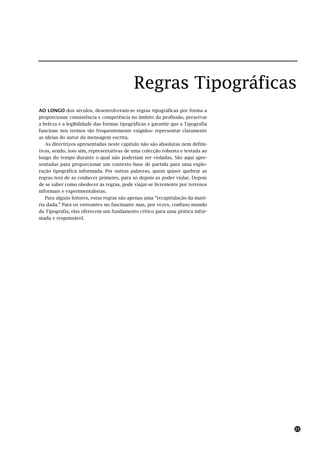 Regras Tipográficas
AO LONGO dos séculos, desenvolveram-se regras tipográficas por forma a
proporcionar consistência e competência no âmbito da profissão, preservar
a beleza e a legibilidade das formas tipográficas e garantir que a Tipografia
funcione nos termos tão frequentemente exigidos: representar claramente
as ideias do autor da mensagem escrita.
   As directrizes apresentadas neste capítulo não são absolutas nem defini-
tivas, sendo, isso sim, representativas de uma colecção robusta e testada ao
longo do tempo durante o qual não poderiam ser violadas. São aqui apre-
sentadas para proporcionar um contexto base de partida para uma explo-
ração tipográfica informada. Por outras palavras, quem quiser quebrar as
regras terá de as conhecer primeiro, para só depois as poder violar. Depois
de se saber como obedecer às regras, pode viajar-se livremente por terrenos
informais e experimentalistas.
   Para alguns leitores, estas regras são apenas uma “recapitulação da maté-
ria dada.” Para os estreantes no fascinante mas, por vezes, confuso mundo
da Tipografia, elas oferecem um fundamento crítico para uma prática infor-
mada e responsável.




                                                                                21
 