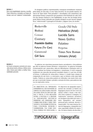 REGRA 1                                           Os designers gráficos experimentados conseguem normalmente enumerar
Para uma legibilidade máxima, escolha          pelos dedos de uma mão, os seus Tipos favoritos. Na sua grande maioria, tra-
Tipos Clássicos e testados ao longo do         tam-se de Tipos muito “bem pensados” e desenhados com consistência, que
tempo, com um “cadastro” comprovado.           apresentam formas e proporções que permitem a fácil distinção de cada carac-
                                               tere dos demais (chama-se a isto legibilidade), ou que têm um design intem-
                                               poral. Muitos foram realizados por grandes designers ou por mestres tipográ-
                                               ficos, “sobrevivendo” à passagem de décadas e, nalguns casos, de séculos.



                                                 Baskerville                          Goudy Old Style
                                                 Bodoni                               Helvetica (Arial)
                                                 Centaur                              Lucida Sans
                                                 Century                              News Gothic
                                                 Franklin Gothic                      Palatino
                                                 Futura (Tw Cen)                      Perpetua
                                                 Garamond                             Times New Roman
                                                 Gill Sans                            Univers (Arial)

REGRA 2                                           As palavras em caixa-baixa possuem hastes ascendentes e descendentes
Um texto composto somente em caixa-            que dão às palavras formas distintas e memoráveis. As palavras formadas
-alta atrasa muito a leitura. Utilize caixa-   exclusivamente por caixas-altas, além de dificultarem a distinção entre as
-alta e baixa para obter a melhor leitu-       letras, resultam em formas rectangulares e monótonas. O texto composto
rabilidade possível.                           totalmente em caixa-alta não possui variedade rítmica e é, por isso, de difí-
                                               cil leitura. A utilização de caixas-altas e baixas é o modo mais comum de
                                               composição de um texto e a convenção a que os leitores estão mais habi-
                                               tuados. Todavia as caixas-altas podem ser utilizadas com muito êxito sem-
                                               pre que se pretende chamar e prender a atenção do leitor, para palavras úni-
                                               cas ou expressões curtas.


                                                OS OBJECTIVOS DA TIPOGRAFIA           Os objectivos da tipografia experi-
                                                EXPERIMENTAL SÃO ESTENDER OS          mental são estender os limites da
                                                LIMITES DA LINGUAGEM ATRAVÉS          linguagem através do livre teste da
                                                DO LIVRE TESTE DA SINTAXE VER-        sintaxe verbal e visual, e das rela-
                                                BAL E VISUAL, E DAS RELAÇÕES          ções entre a palavra e a imagem. As
                                                ENTRE A PALAVRA E A IMAGEM.           explorações sintáxicas permitem
                                                AS EXPLORAÇÕES SINTÁXICAS             aos designers descobrir por entre o
                                                PERMITEM AOS DESIGNERS DES-           meio tipográfico, um enorme
                                                COBRIR POR ENTRE O MEIO TIPO-         potencial para construir, divertir e
                                                GRÁFICO, UM ENORME POTENCIAL          surpreender. Tal como noutras for-
                                                PARA CONSTRUIR, DIVERTIR E            mas de linguagem, a tipografia tem
                                                SURPREENDER. TAL COMO NOU-            uma capacidade infinita de expres-
                                                TRAS FORMAS DE LINGUAGEM, A           são. Os únicos limites da descober-




                                                 TIPOGRAFIA                                tipografia

22   GUIA DE TIPOS
 