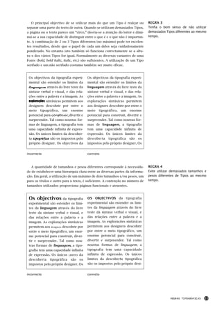 O principal objectivo de se utilizar mais do que um Tipo é realçar ou           REGRA 3
separar uma parte do texto de outra. Quando se utilizam demasiados Tipos,          Tenha o bom senso de não utilizar
a página ou o texto parece um “circo,” desvia-se a atenção do leitor e dimi-       demasiados Tipos diferentes ao mesmo
nui-se a sua capacidade de distinguir entre o que é e o que não é importan-        tempo.
te. A combinação de 2 ou 3 Tipos diferentes (no máximo) pode ter excelen-
tes resultados, desde que o papel de cada um deles seja cuidadosamente
ponderado. No entanto isto também só funciona correctamente se a altu-
ra–x dos vários Tipos for igual. Normalmente as diversas variantes de uma
Fonte (bold, bold italic, italic, etc.) são suficientes. A utilização de um Tipo
serifado e um não serifado costuma também ser muito eficaz.


 Os objectivos da tipografia experi-     Os objectivos da tipografia experi-
 mental são estender os limites da       mental são estender os limites da
 linguagem através do livre teste da     linguagem através do livre teste da
 sintaxe verbal e visual, e das rela-    sintaxe verbal e visual, e das rela-
 ções entre a palavra e a imagem. As     ções entre a palavra e a imagem. As
 explorações sintáxicas permitem aos     explorações sintáxicas permitem
 designers descobrir por entre o         aos designers descobrir por entre o
 meio tipográfico, um enorme             meio tipográfico, um enorme
 potencial para construir, divertir e    potencial para construir, divertir e
 surpreender. Tal como noutras for-      surpreender. Tal como noutras for-
 mas de linguagem, a tipografia tem      mas de linguagem, a tipografia
 uma capacidade infinita de expres-      tem uma capacidade infinita de
 são. Os únicos limites da descober-     expressão. Os únicos limites da
 ta tipográfica são os impostos pelo     descoberta tipográfica são os
 próprio designer. Os objectivos da      impostos pelo próprio designer. Os


incorrecto                               correcto



   A quantidade de tamanhos e pesos diferentes corresponde à necessida-            REGRA 4
de de estabelecer uma hierarquia clara entre as diversas partes da informa-        Evite utilizar demasiados tamanhos e
ção. Em geral, a utilização de um máximo de dois tamanhos e/ou pesos, um           pesos diferentes de Tipos ao mesmo
para os títulos e outro para o texto, é suficiente. A contenção no número de       tempo.
tamanhos utilizados proporciona páginas funcionais e atraentes.



 Os objectivos da tipografia             OS OBJECTIVOS da tipografia
 experimental são estender os limi-      experimental são estender os limi-
 tes da linguagem através do livre       tes da linguagem através do livre
 teste da sintaxe verbal e visual, e     teste da sintaxe verbal e visual, e
 das relações entre a palavra e a        das relações entre a palavra e a
 imagem. As explorações sintáxicas       imagem. As explorações sintáxicas
 permitem aos designers descobrir por    permitem aos designers descobrir
 entre o meio tipográfico, um enor-      por entre o meio tipográfico, um
 me potencial para construir, diver-     enorme potencial para construir,
 tir e surpreender. Tal como nou-        divertir e surpreender. Tal como
 tras formas de linguagem, a tipo-       noutras formas de linguagem, a
 grafia tem uma capacidade infinita      tipografia tem uma capacidade
 de expressão. Os únicos LIMITES da      infinita de expressão. Os únicos
 descoberta tipográfica são os           limites da descoberta tipográfica
 impostos pelo próprio designer. Os      são os impostos pelo próprio desi-


incorrecto                               correcto




                                                                                                REGRAS TIPOGRÁFICAS   23
 