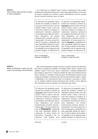 REGRA 5                                        Se a razão para se combinar Tipos é realçar, é importante evitar a ambi-
Evite combinar Tipos que têm um aspec-       guidade provocada pela utilização de Tipos demasiado idênticos em termos
to muito semelhante.                         de aspecto. Quando isso acontece, parece normalmente um erro, porque
                                             não há contraste suficiente entre os Tipos.


                                              Os objectivos da tipografia experi-     Os objectivos da tipografia experi-
                                              mental são estender os limites da       mental são estender os limites da
                                              linguagem através do livre teste da     linguagem através do livre teste da
                                              sintaxe verbal e visual, e das rela-    sintaxe verbal e visual, e das rela-
                                              ções entre a palavra e a imagem. As     ções entre a palavra e a imagem. As
                                              explorações sintáxicas permitem         explorações sintáxicas permitem
                                              aos designers descobrir por entre o     aos designers descobrir por entre o
                                              meio tipográfico, um enorme             meio tipográfico, um enorme
                                              potencial para construir, divertir e    potencial para construir, divertir e
                                              surpreender. Tal como noutras for-      surpreender. Tal como noutras for-
                                              mas de linguagem, a tipografia tem      mas de linguagem, a tipografia tem
                                              uma capacidade infinita de expres-      uma capacidade infinita de expres-
                                              são. Os únicos limites da descober-     são. Os únicos limites da descober-
                                              ta tipográfica são os impostos pelo     ta tipográfica são os impostos pelo
                                              próprio designer. Os objectivos da      próprio designer. Os objectivos da


                                             texto: Lucida Bright                     texto: Lucida Bright
                                             destaque: Footlight MT                   destaque: Lucida Sans bold




REGRA 6                                         Não exceda demasiado os limites. Recorra ao menor número de alterações
Realce os elementos no texto com des-        para obter os melhores resultados. No Design Gráfico “pouco” muitas vezes
crição e sem perturbar o fluxo da leitura.   significa “muito.” Neste caso “pouco” representa o “mínimo indispensável
                                             para atingir os objectivos.” O objectivo último do realce dos elementos de um
                                             texto é clarificar o conteúdo e destacar partes da informação. Existem várias
                                             formas de distinguir os elementos de um texto que incluem o itálico, o negro,
                                             o sublinhado, a cor, a alteração do Tipo, os versaletes, a caixa-alta, o contor-
                                             no, etc. Embora nenhuma destas alternativas deva invadir o texto, algumas
                                             são, obviamente, mais acentuadas e/ou indicadas que outras.


                                              Os objectivos da tipografia experi-     Os objectivos da tipografia experi-
                                              mental são estender os limites da       mental são estender os limites da
                                              linguagem através do livre teste da     linguagem através do livre teste da
                                              sintaxe verbal e visual, e das rela-    sintaxe verbal e visual, e das rela-
                                              ções entre a palavra e a imagem. As     ções entre a palavra e a imagem. As
                                              explorações sintáxicas permitem         explorações sintáxicas permitem
                                              aos designers descobrir por entre o     aos designers descobrir por entre o
                                              meio tipográfico, um enorme             meio tipográfico, um enorme
                                              potencial para construir, divertir e    potencial para construir, divertir e
                                              surpreender. Tal como noutras for-      surpreender. Tal como noutras for-
                                              mas de linguagem, a tipografia          mas de linguagem, a tipografia tem
                                              tem uma capacidade infinita de          uma capacidade infinita de expres-
                                              expressão. Os únicos limites da         são. Os únicos limites da descober-
                                              descoberta tipográfica são os           ta tipográfica são os impostos pelo
                                              impostos pelo próprio desi-             próprio designer. Os objectivos da


                                             incorrecto                               correcto




24   GUIA DE TIPOS
 