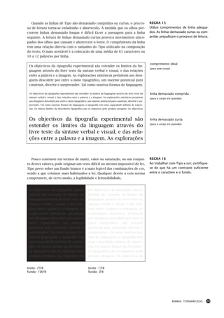Quando as linhas de Tipo são demasiado compridas ou curtas, o proces-                                     REGRA 15
so de leitura torna-se enfadonho e aborrecido. À medida que os olhos per-                                    Utilize comprimentos de linha adequa-
correm linhas demasiado longas é difícil fazer a passagem para a linha                                       dos. As linhas demasiado curtas ou com-
seguinte. A leitura de linhas demasiado curtas provoca movimentos sinco-                                     pridas prejudicam o processo de leitura.
pados dos olhos que cansam e aborrecem o leitor. O comprimento da linha
tem uma relação directa com o tamanho do Tipo utilizado na composição
do texto. O mais aceitável é a colocação de uma média de 65 caracteres ou
10 a 12 palavras por linha.

                                                                                                             comprimento ideal
 Os objectivos da tipografia experimental são estender os limites da lin-
                                                                                                             (para este corpo)
 guagem através do livre teste da sintaxe verbal e visual, e das relações
 entre a palavra e a imagem. As explorações sintáxicas permitem aos desi-
 gners descobrir por entre o meio tipográfico, um enorme potencial para
 construir, divertir e surpreender. Tal como noutras formas de linguagem,

 Os objectivos da tipografia experimental são estender os limites da linguagem através do livre teste da     linha demasiado comprida
 sintaxe verbal e visual, e das relações entre a palavra e a imagem. As explorações sintáxicas permitem      (para o corpo em questão)
 aos designers descobrir por entre o meio tipográfico, um enorme potencial para construir, divertir e sur-
 preender. Tal como noutras formas de linguagem, a tipografia tem uma capacidade infinita de expres-
 são. Os únicos limites da descoberta tipográfica são os impostos pelo próprio designer. Os objectivos



 Os objectivos da tipografia experimental são                                                                linha demasiado curta

 estender os limites da linguagem através do                                                                 (para o corpo em questão)


 livre teste da sintaxe verbal e visual, e das rela-
 ções entre a palavra e a imagem. As explorações



   Pouco contraste em termos de matiz, valor ou saturação, ou um conjun-                                     REGRA 16
to destes valores, pode originar um texto difícil ou mesmo impossível de ler.                                Ao trabalhar com Tipo e cor, certifique-
Tipo preto sobre um fundo branco é a mais legível das combinações de cor,                                    se de que há um contraste suficiente
sendo a que estamos mais habituados a ler. Qualquer desvio a esta norma                                      entre o caractere e o fundo.
compromete, de certo modo, a legibilidade e leiturabilidade.


 Os objectivos da tipografia experi-                   Os objectivos da tipografia experi-
 mental são estender os limites da                     mental são estender os limites da
 linguagem através do livre teste da                   linguagem através do livre teste da
 sintaxe verbal e visual, e das rela-                  sintaxe verbal e visual, e das rela-
 ções entre a palavra e a imagem. As                   ções entre a palavra e a imagem. As
 explorações sintáxicas permitem                       explorações sintáxicas permitem
 aos designers descobrir por entre o                   aos designers descobrir por entre o
 meio tipográfico, um enorme                           meio tipográfico, um enorme
 potencial para construir, divertir e                  potencial para construir, divertir e
 surpreender. Tal como noutras for-                    surpreender. Tal como noutras for-
 mas de linguagem, a tipografia tem                    mas de linguagem, a tipografia tem
 uma capacidade infinita de expres-                    uma capacidade infinita de expres-
 são. Os únicos limites da descober-                   são. Os únicos limites da descober-
 ta tipográfica são os impostos pelo                   ta tipográfica são os impostos pelo
 próprio designer. Os objectivos da                    próprio designer. Os objectivos da


texto: 75 %                                            texto: 15 %
fundo: 100 %                                           fundo: 0 %




                                                                                                                                 REGRAS TIPOGRÁFICAS   29
 