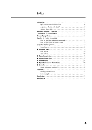 Índice


Introdução . . . . . . . . . . . . . . . . . . . . . . . . . . . . . . . . . . . . . . . . . . . . . . . . . . 5
        Qual a necessidade deste Guia ? . . . . . . . . . . . . . . . . . . . . . . . . . . . . . 6
        A quem se destina este Guia ? . . . . . . . . . . . . . . . . . . . . . . . . . . . . . . . 7
        Âmbito deste Guia . . . . . . . . . . . . . . . . . . . . . . . . . . . . . . . . . . . . . . . . 8
Anatomia do Tipo e Glossário . . . . . . . . . . . . . . . . . . . . . . . . . . . . . . . . . . 9
Legibilidade e Leiturabilidade . . . . . . . . . . . . . . . . . . . . . . . . . . . . . . . . . 15
Regras Tipográficas . . . . . . . . . . . . . . . . . . . . . . . . . . . . . . . . . . . . . . . . . 21
Tabelas de Fontes fornecidas
        com os Sistemas Operativos Windows . . . . . . . . . . . . . . . . . . . . . . . 31
        com as aplicações Microsoft Office . . . . . . . . . . . . . . . . . . . . . . . . . . 33
Classificação Tipográfica . . . . . . . . . . . . . . . . . . . . . . . . . . . . . . . . . . . . . 37
        Conselho... . . . . . . . . . . . . . . . . . . . . . . . . . . . . . . . . . . . . . . . . . . . . . 38
! Tipos de Texto . . . . . . . . . . . . . . . . . . . . . . . . . . . . . . . . . . . . . . . . . . . 39
        com serifas . . . . . . . . . . . . . . . . . . . . . . . . . . . . . . . . . . . . . . . . . . . . . 40
        sem serifas . . . . . . . . . . . . . . . . . . . . . . . . . . . . . . . . . . . . . . . . . . . . . 60
"   Tipos Extra-texto . . . . . . . . . . . . . . . . . . . . . . . . . . . . . . . . . . . . . . . . . 75
#   Tipos Manuscritos . . . . . . . . . . . . . . . . . . . . . . . . . . . . . . . . . . . . . . . . 87
$   Tipos Góticos . . . . . . . . . . . . . . . . . . . . . . . . . . . . . . . . . . . . . . . . . . . 105
%   Tipos Fantasia ou Decorativos . . . . . . . . . . . . . . . . . . . . . . . . . . . . . 109
&   Símbolos . . . . . . . . . . . . . . . . . . . . . . . . . . . . . . . . . . . . . . . . . . . . . . . 121
        Como inserir um símbolo ? . . . . . . . . . . . . . . . . . . . . . . . . . . . . . . . 122
Exemplos . . . . . . . . . . . . . . . . . . . . . . . . . . . . . . . . . . . . . . . . . . . . . . . . . 133
        Exemplos melhorados . . . . . . . . . . . . . . . . . . . . . . . . . . . . . . . . . . . 134
        Bons exemplos . . . . . . . . . . . . . . . . . . . . . . . . . . . . . . . . . . . . . . . . . 154
Conclusão . . . . . . . . . . . . . . . . . . . . . . . . . . . . . . . . . . . . . . . . . . . . . . . . . 173
Bibliografia . . . . . . . . . . . . . . . . . . . . . . . . . . . . . . . . . . . . . . . . . . . . . . . . 174




                                                                                                               3
 