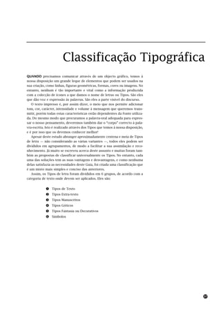 Classificação Tipográfica
QUANDO precisamos comunicar através de um objecto gráfico, temos à
nossa disposição um grande leque de elementos que podem ser usados na
sua criação, como linhas, figuras geométricas, formas, cores ou imagens. No
entanto, nenhum é tão importante e vital como a informação produzida
com a colecção de ícones a que damos o nome de letras ou Tipos. São eles
que dão voz e expressão às palavras. São eles a parte visível do discurso.
   O texto impresso é, por assim dizer, o meio que nos permite adicionar
tom, cor, carácter, intensidade e volume à mensagem que queremos trans-
mitir, porém todas estas características estão dependentes da Fonte utiliza-
da. Do mesmo modo que procuramos a palavra-oral adequada para expres-
sar o nosso pensamento, deveremos também dar o “corpo” correcto à pala-
vra-escrita. Isto é realizado através dos Tipos que temos à nossa disposição,
e é por isso que os devemos conhecer melhor!
   Apesar deste estudo abranger aproximadamente centena e meia de Tipos
de letra — não considerando as várias variantes —, todos eles podem ser
divididos em agrupamentos, de modo a facilitar a sua assimilação e reco-
nhecimento. Já muito se escreveu acerca deste assunto e muitas foram tam-
bém as propostas de classificar universalmente os Tipos. No entanto, cada
uma das soluções tem as suas vantagens e desvantagens, e como nenhuma
delas satisfazia as necessidades deste Guia, foi criada uma classificação que
é um misto mais simples e conciso das anteriores.
   Assim, os Tipos de letra foram divididos em 6 grupos, de acordo com a
categoria de texto onde devem ser aplicados. Eles são:


            !   Tipos de Texto
            "   Tipos Extra-texto
            #   Tipos Manuscritos
            $   Tipos Góticos
            %   Tipos Fantasia ou Decorativos
            &   Símbolos




                                                                                37
 