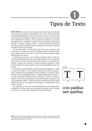 Tipos de Texto
                                                                                                         !
ESTES TIPOS de letra são, como o próprio nome indica, para ser aplicados
na composição de grandes quantidades de texto. São caracterizados pela
sua grande legibilidade, por serem os que menos “cansam” a vista do leitor
e por possuírem normalmente diversas variantes à disposição, como bold,
italic e bold italic. No entanto, o facto de uma Fonte pertencer a este grupo
não significa que é “permitido” compor um texto unicamente numa dessas
variantes — excepto a regular ou book —, pois são muito menos “fáceis de
ler”. Elas deverão ser aplicadas apenas em títulos ou para destacar algumas
passagens do texto, por exemplo.
   De um modo geral, as Fontes deste grupo, devem ser compostas num
corpo entre 9 e 13 pontos, e entre 6 e 8 quando usadas em notas de roda-
pé ou legendas. Muito raros são os Tipos de letra que permitem corpos
menores que estes valores.
   É natural que, para quem nunca estudou Tipografia, todos os Tipos de
letra deste grupo pareçam iguais, já que apresentam poucas e ténues dife-
renças entre si. Isto deve-se ao facto de serem “invisíveis,” ou seja, não “per-
turbam” a leitura, nem “chamam” a atenção em proveito próprio. Os Tipos
Fantasia poderão ser mais apelativos, mas essa atractividade provoca dis-
tracção.                                                                                 serifas
   Este grupo está ainda dividido em dois importantes subgrupos: os Tipos




                                                                                           T T
de Texto com serifas e os sem serifas. Uma das razões desta separação é
óbvia: a existência ou não daqueles pequenos apêndices. A outra já é menos
evidente; apesar de igualmente legíveis — quando analisados letra-a-letra —,
os Tipos com serifas “auxiliam” mais a leitura que os sem. As serifas (ou
patilhas) “unem” as letras, ajudando a formação de grupos, as palavras. Elas
servem ainda para “guiar” o leitor ao longo de cada linha de um texto, sendo                       com   sem
também por isto que são largamente empregues na composição de livros,
jornais e revistas.
   Em conclusão, os Tipos de Texto sem serifas dever-se-ão utilizar prefe-
rencialmente em textos mais curtos (legendas, destaques, títulos, entradas               com patilhas
de notícias, etc.) e/ou como complemento às Fontes serifadas.
                                                                                         sem patilhas




NOTA: No final de cada subgrupo está um pequeno texto que explica porque razão
estes Tipos não estão dispostos alfabeticamente. Existem também vários blocos de texto
que mostram estes Tipos “em acção.”



                                                                                                               39
 