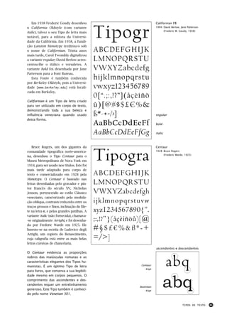 Em 1938 Frederic Goudy desenhou                                     Californian FB



                                              Tipogr
o California Oldstyle (com variante                                    1994: David Berlow, Jane Patterson
                                                                                (Frederic W. Goudy, 1938)
italic), talvez o seu Tipo de letra mais
notável, para a editora da Universi-
dade da Califórnia. Em 1958, a fundi-
ção Lanston Monotype reeditou-o sob
o nome de Californian. Trinta anos            ABCDEFGHIJK
mais tarde, Carol Twombly digitalizou
a variante regular; David Berlow acres-       LMNOPQRSTU
centou-lhe o itálico e versaletes. A
variante bold foi desenhada por Jane          VWXYZabcdefg
Patterson para a Font Bureau.
   Esta Fonte é também conhecida              hijklmnopqrstu
por Berkeley Oldstyle, pois a Universi-
dade [www.berkeley.edu] está locali-          vwxyz123456789
zada em Berkeley.
                                              0{“.;:,!?”}(åçèíñö
Californian é um Tipo de letra criado
para ser utilizado em corpo de texto,         û)[@#§$£€%&
demonstrando toda a sua beleza e
influência veneziana quando usado             ß*-+=/>]                 regular
desta forma.
                                              AaBbCcDdEeFf             bold


                                              AaBbCcDdEeFfGg           italic




                                              Tipogra
   Bruce Rogers, um dos gigantes da                                    Centaur
comunidade tipográfica norte-america-                                  1928: Bruce Rogers
                                                                                (Frederic Warde, 1925)
na, desenhou o Tipo Centaur para o
Museu Metropolitano de Nova York em
1914, para ser usado nos títulos. Este foi
mais tarde adaptado para corpo de
texto e comercializado em 1928 pela           ABCDEFGHIJK
Monotype. O Centaur é baseado nas
letras desenhadas pelo gravador e pin-        LMNOPQRSTU
tor francês do século XV, Nicholas
Jenson, pertencendo ao estilo Clássico        VWXYZabcdefgh
veneziano, caracterizado pela modula-
ção oblíqua, contraste reduzido entre os      ijklmnopqrstuvw
traços grossos e finos, inclinação do file-
te na letra e, e pelas grandes patilhas. A    xyz1234567890{“.
variante italic (não fornecida), chamava-
-se originalmente Arrighi, e foi desenha-     ;:,!?”}(åçèíñöû)[@
da por Frederic Warde em 1925. Ele
baseou–se na escrita de Ludovico degli        #§$£€%&ß*-+
Arrighi, um copista do Renascimento,
cuja caligrafia está entre as mais belas      =/>]
letras cursivas de chancelaria.
                                                                       ascendentes e descendentes
O Centaur evidencia as proporções
nobres das maiúsculas romanas e as
características elegantes dos Tipos hu-
manistas. É um óptimo Tipo de letra
para livros, que conserva a sua legibili-
                                                             Centaur
                                                                44pt
                                                                              abq
                                                                              abq
dade mesmo em corpos pequenos. O
comprimento das ascendentes e des-
cendentes requer um entrelinhamento
                                                             Bookman
generoso. Este Tipo também é conheci-                           44pt
do pelo nome Venetian 301.


                                                                                              TIPOS DE TEXTO   41
 