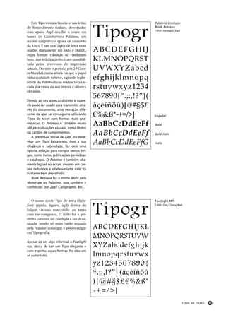 Este Tipo romano baseia-se nas letras                         Palatino Linotype



                                             Tipogr
do Renascimento italiano, desenhadas                             Book Antiqua
                                                                 1950: Hermann Zapf
com aparo. Zapf deu-lhe o nome em
honra de Giambattista Palatino, um
mestre calígrafo da época de Leonardo
da Vinci. É um dos Tipos de letra mais
usados diariamente em todo o Mundo,          ABCDEFGHIJ
cujas formas clássicas se combinam
bem com a definição do traço possibili-      KLMNOPQRST
tada pelos processos de impressão
actuais. Durante o período pós 2.ª Guer-     UVWXYZabcd
ra Mundial, numa altura em que o papel
tinha qualidade inferior, a grande legibi-   efghijklmnopq
lidade do Palatino ficou evidenciada ele-
vada por causa da sua largura e altura-x
elevadas.
                                             rstuvwxyz1234
Devido ao seu aspecto distinto e suave,
                                             567890{“.;:,!?”}(
ele pode ser usado para transmitir, atra-
vés do documento, uma sensação dife-
                                             åçèíñöû)[@#§$£
rente da que se conseguiria utilizando
Tipos de texto com formas mais geo-
                                             €%&ß*-+=/>]         regular

métricas. O Palatino é também muito
útil para situações casuais, como títulos
                                             AaBbCcDdEeFf        bold

ou cartões de cumprimentos.
    A pretensão inicial de Zapf era dese-
                                             AaBbCcDdEeFf        bold italic

nhar um Tipo Extra-texto, mas a sua
elegância e sobriedade, fez dele uma
                                             AaBbCcDdEeFfG       italic

óptima solução para compor textos lon-
gos, como livros, publicações periódicas
e catálogos. O Palatino é também alta-
mente legível no écran, mesmo em cor-
pos reduzidos e a bela variante italic foi
bastante bem desenhada.
    Book Antiqua foi o nome dado pela
Monotype ao Palatino, que também é
conhecido por Zapf Calligraphic 801.



   O nome deste Tipo de letra (light-                            Footlight MT
foot: rápido, ligeiro, ágil) deriva do
fulgor vistoso concedido ao texto
com ele composto. O italic foi a pri-
meira variante do Footlight a ser dese-
                                             Tipogr              1986: Ong Chong Wah




nhada, sendo só mais tarde seguida
pela regular, coisa que é pouco vulgar       ABCDEFGHIJKL
em Tipografia.
                                             MNOPQRSTUVW
Apesar de ser algo informal, o Footlight
não deixa de ser um Tipo elegante e          XYZabcdefghijk
com espírito, cujas formas lhe dão um
ar autoritário.                              lmnopqrstuvwx
                                             yz1234567890{
                                             “.;:,!?”}(åçèíñöû
                                             )[@#§$£€%&ß*
                                             -+=/>]
                                                                                      TIPOS DE TEXTO   43
 