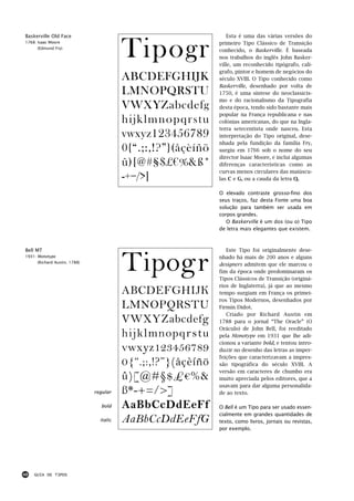 Baskerville Old Face                                               Esta é uma das várias versões do
1768: Isaac Moore
      (Edmund Fry)
                                          Tipogr               primeiro Tipo Clássico de Transição
                                                               conhecido, o Baskerville. É baseada
                                                               nos trabalhos do inglês John Basker-
                                                               ville, um reconhecido tipógrafo, calí-
                                                               grafo, pintor e homem de negócios do
                                          ABCDEFGHIJK          século XVIII. O Tipo conhecido como
                                                               Baskerville, desenhado por volta de
                                          LMNOPQRSTU           1750, é uma síntese do neoclassicis-
                                                               mo e do racionalismo da Tipografia
                                          VWXYZabcdefg         desta época, tendo sido bastante mais
                                                               popular na França republicana e nas
                                          hijklmnopqrstu       colónias americanas, do que na Ingla-
                                                               terra setecentista onde nasceu. Esta
                                          vwxyz123456789       interpretação do Tipo original, dese-
                                                               nhada pela fundição da família Fry,
                                          0{“.;:,!?”}(åçèíñö   surgiu em 1766 sob o nome do seu
                                                               director Isaac Moore, e inclui algumas
                                          û)[@#§$£€%&ß*        diferenças características como as
                                                               curvas menos circulares das maiúscu-
                                          -+=/>]               las C e G, ou a cauda da letra Q.

                                                               O elevado contraste grosso-fino dos
                                                               seus traços, faz desta Fonte uma boa
                                                               solução para também ser usada em
                                                               corpos grandes.
                                                                  O Baskerville é um dos (ou o) Tipo
                                                               de letra mais elegantes que existem.




                                          Tipogr
Bell MT                                                           Este Tipo foi originalmente dese-
1931: Monotype                                                 nhado há mais de 200 anos e alguns
      (Richard Austin, 1788)
                                                               designers admitem que ele marcou o
                                                               fim da época onde predominaram os
                                                               Tipos Clássicos de Transição (originá-
                                                               rios de Inglaterra), já que ao mesmo
                                          ABCDEFGHIJK          tempo surgiam em França os primei-
                                                               ros Tipos Modernos, desenhados por
                                          LMNOPQRSTU           Firmin Didot.
                                                                  Criado por Richard Austin em
                                          VWXYZabcdefg         1788 para o jornal “The Oracle” (O
                                                               Oráculo) de John Bell, foi reeditado
                                          hijklmnopqrstu       pela Monotype em 1931 que lhe adi-
                                                               cionou a variante bold, e tentou intro-
                                          vwxyz123456789       duzir no desenho das letras as imper-
                                                               feições que caracterizavam a impres-
                                          0{“.;:,!?”}(åçèíñö   são tipográfica do século XVIII. A
                                                               versão em caracteres de chumbo era
                                          û)[@#§$£€%&          muito apreciada pelos editores, que a
                                                               usavam para dar alguma personalida-
                               regular    ß*-+=/>]             de ao texto.

                                 bold     AaBbCcDdEeFf         O Bell é um Tipo para ser usado essen-
                                                               cialmente em grandes quantidades de
                                 italic   AaBbCcDdEeFfG        texto, como livros, jornais ou revistas,
                                                               por exemplo.




48   GUIA DE TIPOS
 