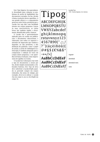 Tipog
   Este Tipo Egípcio, foi especialmen-                     Lucida Fax
te desenhado para colmatar os pro-                         1991: Charles Bigelow, Kris Holmes

blemas de perda de legibilidade dos
documentos enviados via fax, devido
à baixa resolução destes aparelhos. A
sua grande altura-x e o espaçamento
generoso entre letras, permitem que o     ABCDEFGHIJK
Lucida Fax seja lido com facilidade
mesmo em corpos pequenos. Graças          LMNOPQRSTU
às suas características, as várias
letras são também rápida e eficaz-        VWXYZabcdef
mente identificadas pelas crianças.
   O Lucida Fax é particularmente         ghijklmnopq
indicado para ser usado em publica-
ções e documentos educacionais, e         rstuvwxyz123
sobretudo com todos os suportes e
métodos de impressão que tendem a         4567890{“.;:,!
degradar, ou não permitem, a alta
definição do grafismo, como o papel       ?”}(åçèíñöû)[
de jornal, o cartão de embalagem ou a
fotocópia. É também adequado para a       @#§$£€%&ß*
composição e exibição de texto em
corpos muito pequenos, e em apare-        -+=/>]           regular
lhos de baixa resolução, como impres-
soras de agulhas ou écrans.               AaBbCcDdEeF      demibold
   O Lucida Fax é ideal para criar todo
o tipo de documentos a enviar por         AaBbCcDdEeF      demibold italic
fax, desde simples memorandos a ela-
borados boletins. Este Tipo de letra      AaBbCcDdEeFf     italic
deve substituir o Lucida Bright, quan-
do se pretende compor em corpos
reduzidos. Em notas de rodapé, por
exemplo, dever-se-á utilizar o Lucida
Fax em corpo 6, em vez do Bright em
corpo 10.




                                                                               TIPOS DE TEXTO   51
 