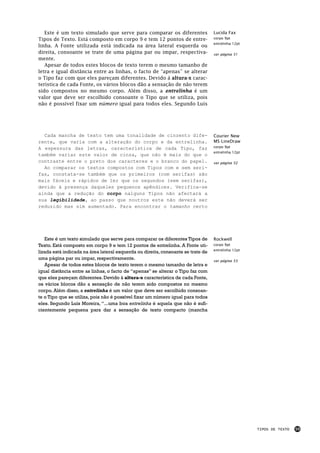 Este é um texto simulado que serve para comparar os diferentes                 Lucida Fax
Tipos de Texto. Está composto em corpo 9 e tem 12 pontos de entre-                corpo 9pt
                                                                                  entrelinha 12pt
linha. A Fonte utilizada está indicada na área lateral esquerda ou
direita, consoante se trate de uma página par ou impar, respectiva-               ver página 51
mente.
   Apesar de todos estes blocos de texto terem o mesmo tamanho de
letra e igual distância entre as linhas, o facto de “apenas” se alterar
o Tipo faz com que eles pareçam diferentes. Devido á altura-x carac-
terística de cada Fonte, os vários blocos dão a sensação de não terem
sido compostos no mesmo corpo. Além disso, a entrelinha é um
valor que deve ser escolhido consoante o Tipo que se utiliza, pois
não é possível fixar um número igual para todos eles. Segundo Luís




  Cada mancha de texto tem uma tonalidade de cinzento dife-                       Courier New
rente, que varia com a alteração do corpo e da entrelinha.                        MS LineDraw
A espessura das letras, característica de cada Tipo, faz                          corpo 9pt
                                                                                  entrelinha 12pt
também variar este valor de cinza, que não é mais do que o
contraste entre o preto dos caracteres e o branco do papel.                       ver página 52
  Ao comparar os textos compostos com Tipos com e sem seri-
fas, constata-se também que os primeiros (com serifas) são
mais fáceis e rápidos de ler que os segundos (sem serifas),
devido à presença daqueles pequenos apêndices. Verifica-se
ainda que a redução do corpo nalguns Tipos não afectará a
sua legibilidade, ao passo que noutros este não deverá ser
reduzido mas sim aumentado. Para encontrar o tamanho certo




   Este é um texto simulado que serve para comparar os diferentes Tipos de        Rockwell
Texto. Está composto em corpo 9 e tem 12 pontos de entrelinha. A Fonte uti-       corpo 9pt
                                                                                  entrelinha 12pt
lizada está indicada na área lateral esquerda ou direita, consoante se trate de
uma página par ou impar, respectivamente.                                         ver página 53
   Apesar de todos estes blocos de texto terem o mesmo tamanho de letra e
igual distância entre as linhas, o facto de “apenas” se alterar o Tipo faz com
que eles pareçam diferentes. Devido á altura-x característica de cada Fonte,
os vários blocos dão a sensação de não terem sido compostos no mesmo
corpo. Além disso, a entrelinha é um valor que deve ser escolhido consoan-
te o Tipo que se utiliza, pois não é possível fixar um número igual para todos
eles. Segundo Luís Moreira, “...uma boa entrelinha é aquela que não é sufi-
cientemente pequena para dar a sensação de texto compacto (mancha




                                                                                                    TIPOS DE TEXTO   59
 