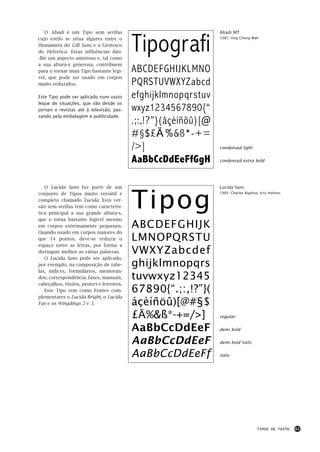 Tipografi
   O Abadi é um Tipo sem serifas                                  Abadi MT
cujo estilo se situa algures entre o                              1987: Ong Chong Wah

Humanista do Gill Sans e o Grotesco
do Helvetica. Estas influências dão-
-lhe um aspecto amistoso e, tal como
a sua altura-x generosa, contribuem
para o tornar num Tipo bastante legí-       ABCDEFGHIJKLMNO
vel, que pode ser usado em corpos
muito reduzidos.                            PQRSTUVWXYZabcd
Este Tipo pode ser aplicado num vasto       efghijklmnopqrstuv
leque de situações, que vão desde os
jornais e revistas até à televisão, pas-    wxyz1234567890{“
sando pela embalagem e publicidade.
                                            .;:,!?”}(åçèíñöû)[@
                                            #§$£€%&ß*-+=
                                            />]                   condensed light


                                            AaBbCcDdEeFfGgH       condensed extra bold




                                            Tipog
   O Lucida Sans faz parte de um                                  Lucida Sans
conjunto de Tipos muito versátil e                                1985: Charles Bigelow, Kris Holmes

completo chamado Lucida. Esta ver-
são sem serifas tem como caracterís-
tica principal a sua grande altura-x,
que o torna bastante legível mesmo
em corpos extremamente pequenos.            ABCDEFGHIJK
Quando usado em corpos maiores do
que 14 pontos, deve-se reduzir o            LMNOPQRSTU
espaço entre as letras, por forma a
distinguir melhor as várias palavras.       VWXYZabcdef
   O Lucida Sans pode ser aplicado,
por exemplo, na composição de tabe-         ghijklmnopqrs
las, índices, formulários, memoran-
dos, correspondência, faxes, manuais,       tuvwxyz12345
cabeçalhos, títulos, posters e letreiros.
   Este Tipo tem como Fontes com-           67890{“.;:,!?”}(
plementares o Lucida Bright, o Lucida
Fax e os Wingdings 2 e 3.                   åçèíñöû)[@#§$
                                            £€%&ß*-+=/>]          regular


                                            AaBbCcDdEeF           demi bold


                                            AaBbCcDdEeF           demi bold italic


                                            AaBbCcDdEeFf          italic




                                                                                      TIPOS DE TEXTO   61
 